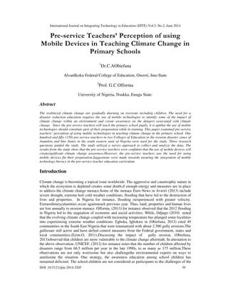 International Journal on Integrating Technology in Education (IJITE) Vol.3, No.2, June 2014
DOI :10.5121/ijite.2014.3205 39
Pre-service Teachers’ Perception of using
Mobile Devices in Teaching Climate Change in
Primary Schools
1
Dr.C.AObiefuna
AlvanIkoku Federal College of Education, Owerri, Imo State
2
Prof. G.C.Offorma
University of Nigeria, Nsukka, Enugu State.
Abstract
The realitiesof climate change are gradually dawning on everyone including children. The need for a
disaster reduction education requires the use of mobile technologies to identify some of the impact of
climate change within an environment and create awareness on the dangers associated with climate
change. Since the pre-service teachers will teach the primary school pupils, it is aptthat the use of mobile
technologies should constitute part of their preparation while in training. This paper examined pre-service
teachers’ perception of using mobile technologies in teaching climate change in the primary school. One
hundred and fifty (150) pre-service teachers in two Colleges of Education in the erosion disaster zones of
Anambra and Imo States in the south eastern state of Nigeria were used for the study. Three research
questions guided the study. The study utilized a survey approach to collect and analyze the data. The
results from the study show that the pre-service teachers were confident that the use of mobile devices will
createsignificant climate change awareness.However, the pre-service teachers saw the need for using
mobile devices fin their preparation.Suggestions were made towards ensuring the integration of mobile
technology literacy in the pre-service teacher education curriculum.
Introduction
Climate change is becoming a topical issue worldwide. The aggressive and catastrophic nature in
which the ecosystem is depleted creates some doubt,if enough energy and measures are in place
to address the climate change menace.Some of the menace Euro News in Avwiri (2013) include
severe drought, extreme hot/ cold weather conditions, flooding that have led to the destruction of
lives and properties. In Nigeria for instance, flooding isexperienced with greater velocity.
Extraordinarycalamities occur againsteach previous year. Thus, land, properties and human lives
are lost annually to erosion menace. Offorma, (2013) for instance observed that the 2012 flooding
in Nigeria led to the stagnation of economic and social activities. While, Odjugo (2010) noted
that the evolving climate change coupled with increasing temperature has plunged some localities
into experiencing extreme weather conditions. Egboka, Igbokwe in (Obiefuna, 2013) cited 49
communities in the South East Nigeria that were traumatized with about 2.300 gully erosions.The
gulliesare still active and have defied control measures from the Federal government, states and
local communities.(Ezim.O, 2011).Discussing the impact of gully erosion, (Obiefuna,
2013)observed that children are more vulnerable to the climate change aftermath. In attestation to
the above observation, UNICEF, (2012) for instance notes that the number of children affected by
disasters range from 66.5 million per year in the late 1990s, to as many as 175 million.These
observations are not only worrisome but also challengethe environmental experts on ways to
ameliorate the situation. One strategy, the awareness education among school children has
remained deficient. The school children are not considered as participants to the challenges of the
 