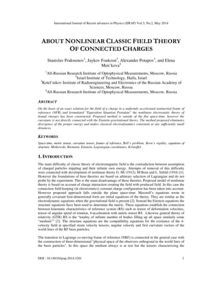 International Journal of Recent advances in Physics (IJRAP) Vol.3, No.2, May 2014
DOI : 10.14810/ijrap.2014.3201 1
ABOUT NONLINEAR CLASSIC FIELD THEORY
OF CONNECTED CHARGES
Stanislav Podosenov1
, Jaykov Foukzon2
, Alexander Potapov3
, and Elena
Men’kova4
1
All-Russian Research Institute of Optophysical Measurements, Moscow, Russia
2
Israel Institute of Technology, Haifa, Israel
3
Kotel’nikov Institute of Radioengineering and Electronics of the Russian Academy of
Sciences, Moscow, Russia
4
All-Russian Research Institute of Optophysical Measurements, Moscow, Russia
ABSTRACT
On the basis of an exact solution for the field of a charge in a uniformly accelerated noninertial frame of
reference (NFR) and formulated "Equivalent Situation Postulate" the nonlinear electrostatic theory of
bound charges has been constructed. Proposed method is outside of the flat space-time, however the
curvature is not directly connected with the Einstein gravitational theory. The method proposed eliminates
divergence of the proper energy and makes classical electrodynamics consistent at any sufficiently small
distances.
KEYWORDS
Space-time, metric tensor, curvature tensor, frames of reference, Bell’s problem, Born’s rigidity, equations of
structure, Minkowski, Riemann, Einstein, Lagrangian coordinates, Kristoffel
1. INTRODUCTION
The main difficulty of classic theory of electromagnetic field is the contradiction between assumption
of charged particles stippling and their infinite own energy. Attempts of removal of this difficulty
were connected with development of nonlinear theory G. Mi (1912), M Born and L. Infeld (1934) [1].
However the foundations of hese theories are based on arbitrary selection of Lagrangian and do not
probe by the experiment. This is the main disadvantage of these theories. Proposed model of nonlinear
theory is based on account of charge interaction creating the field with produced field. In this case the
connection field keeping (in electrostatics) constant charge configuration has been taken into account.
However proposed approach falls outside the plane space-time. Maxwell’s equations wrote in
generally covariant four-dimensional form are initial equations of the theory. They are similar as the
electrodynamic equations when the gravitational field is present [2]. Instead the Einstein equations the
structure equations have been used to determine the metric. These equations establish the connection
between kinematic characteristics of reference system (RS) such as tensor of deformation velocities,
tensor of angular speed of rotation, 4-acceleration with metric tensor RS . Likewise general theory of
relativity (GTR) RS is the “totality of infinite number of bodies filling up all space similarly some
“medium”” [2]. The structure equations are the compatibility equations for the existance of the 4-
velocity field at specified strain velocity tensors, angular velocity and first curvature vectors of the
world lines of the RF basis particles.
The transition to Lagrange co-moving frame of reference (NRF) is connected in the general case with
the construction of three-dimensional "physical space of the observers orthogonal to the world lines of
the basis particles". In this space the medium always is at rest but the tensors characterizing the
 