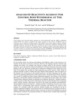 International Journal of Recent advances in Physics (IJRAP) Vol.3, No.2, May 2014
DOI : 10.14810/ijrap.2014.3202 21
ANALYSIS OF REACTIVITY ACCIDENT FOR
CONTROL RODS WITHDRAWAL AT THE
THERMAL REACTOR
Hend M. Saad 1
, M. Aziz1
, and H. M.Mansour 2
1
Department of Nuclear Safety Engineering, Nuclear and Radiological Regulatory
Authority, Nasr City, Cairo 11762, Egypt
2
Department of Physics, Faculty of Science, Cairo University, Giza 12613, Egypt
Abstract
In the present work, the point kinetics equations are solved numerically using the stiffness confinement
method (SCM). The solution is applied to the kinetics equations in the presence of different types of
reactivities, and is compared with other methods. This method is, also used to analyze reactivity accidents
in thermal reactor at start-up, and full power conditions for control rods withdrawal. Thermal reactor
(HTR-M) is fuelled by uranium-235. This analysis presents the effect of negative temperature feedback, and
the positive reactivity of control rods withdrawal. Power, temperature pulse, and reactivity following the
reactivity accidents are calculated using programming language (FORTRAN), and (MATLAB) Codes. The
results are compared with previous works and satisfactory agreement is found.
KEYWORDS
Point Kinetics Equations, Stiffness Confinement Method, Reactivity accident, Control Rods, Reactivity
Coefficient, and Safety Analysis.
1. INTRODUCTION
For the nuclear reactor, the start-up and shutdown need different values of the reactivity to be
inserted, for the power to increase or decrease. However, the improper reactivity insertion may
endanger the reactor. For example, the reactivity accident caused by the excessive inserted
reactivity, such as the result of control rod withdrawal, will lead to the power burst and a further
damage of the core. Reactivity accident due to inadvertent withdrawal of the control rod is one
kind of the design basis accident for high temperature gas-cooled reactors, which should be
analyzed carefully in order to validate the reactor inherent safety properties. Thus, the analysis of
the response law of the power to the inserted reactivity is of great importance for the safety
analysis and operating administration of the nuclear reactor. The point reactor kinetics equations
are a system of coupled non-linear ordinary differential equations. The stiffness is the essential
difficulty in solving these equations numerically [1]. As pointed out by many authors, this system
of point kinetics equations remains an important set of equations. Reactivity - initiated accident is
a nuclear reactor accident that involves inadvertent removal of control element from an operating
reactor, thereby causing a rapid power excursion in the nearby fuel elements and temperature.
The postulated scenarios for reactivity - initiated accidents are therefore focused on few events,
which result in exceptionally large reactivity excursions, and therefore are critical to fuel
integrity. In a reference model [2], reactivity, initiated accident was considered to be due to
negative temperature feedback. In the present work we considered reactivity accident to be due to
negative temperature feedback and the positive reactivity of control rods withdrawal at start-up
and full power conditions. By analyzing accidents in a thermal reactor, modular high temperature
 