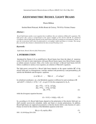 International Journal of Recent advances in Physics (IJRAP) Vol.3, No.2, May 2014
DOI : 10.14810/ijrap.2014.3203 41
AXISYMMETRIC BESSEL LIGHT BEAMS
Pierre Hillion
Institut Henri Poincaré, 86 Bis Route de Croissy, 78110 Le Vésinet, France
Abstract :
Bessel light beams satisfy a wave equation but, in addition, they are solutions of Maxwell’s equations. The
light power they convey is proportional to the square modulus of the electric field E. In cylindrical
coordinates, Bessel light beams depend on the polarization of E and, assuming an axisymmeteric beam, we
give the ex-pressions of E when its polarization is, azi-muthal, radial and linear or circular. The energy
flux carried by these beams is obtained from the time averaed Poynting vector.
Keywords:
Light beams, Bessel, Electric field, Polarization.
I. INTRODUCTION
Introduced by Durnin [1,2] as nondiffractive, Bessel beams have been the object of numerous
works [3-6] and of some experiments with quasi Bessel beams (quasi since Bessel beams require
an infinite amount of power). Only a few works were devoted to Besssel light beams [8,9,10)
which, in addition to satisfy a wave equation, are solutions of Maxwell’s equations.
The light power conveyed by a Bessel light beam depends on the square modulus |E|2
of the
electric field and, in a homogeneous, isotropic medium with permittivity ε and permeability µ, E
satisfies the Helmholtz and divergence equations
(∆ +k2
)E = 0 , ∇
∇
∇
∇.
.
.
.Ε
Ε
Ε
Ε = 0 , k2
= ω2
εµ/c2
(1)
In cylindrical coordinates r, φ, z, the Helmholtz equation is different for each coordinate of E
and with ∇ = 1/r∂r(r∂r) + 1/r2
∂φ
2
+ ∂z
2
, we get [11] for the components Er, Eφ, Ez
∆Εr = ∇2
Ε r − 1/r2
Εr −2/r2
∂φΕφ
∆Εφ = ∇2
Εφ − 1/r2
Εφ +2/r2
∂φΕr
∆Εz = ∇2
Ε z (2)
while the divergence equation becomes
(∂r + 1/r) Er + 1/r∂φEφ + ∂zΕz = 0 (2a)
So, according to (2), Bessel light beams depend on the polarization of the electric field and, we
shall consider successively azimuthal, radial, and linear or circular polarizations. In addition,
Bessel light beams are supposed axisymmetric so that the electric field is only function of r and z.
Finaiiy we look for the solutions of the Helmholtz equation in the form
E(r,z) = E0 exp(ikzz) E(r) (3)
 