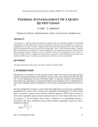 International Journal of Recent advances in Physics (IJRAP) Vol.3, No.2, May 2014
DOI : 10.14810/ijrap.2014.3206 75
THERMAL ENTANGLEMENT OF A QUBIT-
QUTRIT CHAIN
S. JAMI1,*
, Z. AMERIAN1
1.
Department of Physics, Mashhad Branch, Islamic Azad University, Mashhad, Iran.
ABSTRACT
In this paper we study the effect of temperature, magnetic field, and exchange coupling on the thermal
entanglement in a spin chain which consist of two qubits and one qutrit. We use negativity as a measure of
entanglement in our study. We apply magnetic field, uniform and nonuniform field, on it. The results show
that the entanglement decreases with increase in temperature. Also, we have found that under a magnetic
field, either uniform or nonuniform, in constant temperature, the entanglement decreases. We have found
that increasing exchange coupling of any two particles decreases the entanglement of the other two
particles. Finally, we have compared our system with a two-particle system and found that in presence of a
magnetic field the increase in number of particles leads to the decrease in the entanglement.
KEYWORDS
Thermal entanglement; qubit; qutrit; spin chain; Negativity; Magnetic field.
1. INTRODUCTION
Entanglement is the behavior of some quantum systems which first interacts each other and then
separate. In quantum mechanics knowing about one part leads to have information about the other
one. At first entanglement was just a theoretical subject in quantum mechanics but recently has
been found many applications in quantum information and computation such as teleportation [1],
super dense coding[2], quantum computation [3,4] and some cryptographic protocols [5,6] and so
on.
Since the entanglement is used as a source in the many applications, it is necessary to quantify the
entanglement of a system. There are many ways to quantify the entanglement of a system. In this
paper, we consider a specific measure which is called the negativity ( )
ρ
N which was shown to
be an easily computable measure for pure and mixed states [7] and is based on the trace norm of
the particle A
T
ρ for the bipartite mixed states ρ . Negativity as an entanglement measure is
motivated by the Peres- Horodecki positive partial transpose separability criterion [7] and is
computed as follows:
( )
2
1
ρ
1
TA
ρ
N
−
= (1)
 