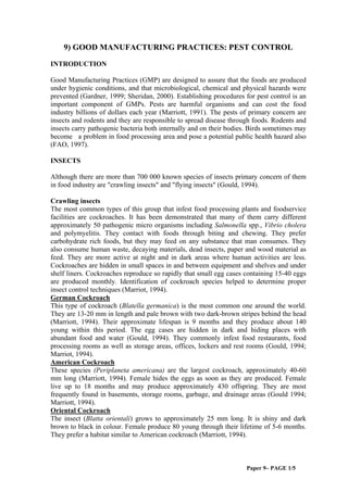 9) GOOD MANUFACTURING PRACTICES: PEST CONTROL
INTRODUCTION
Good Manufacturing Practices (GMP) are designed to assure that the foods are produced
under hygienic conditions, and that microbiological, chemical and physical hazards were
prevented (Gardner, 1999; Sheridan, 2000). Establishing procedures for pest control is an
important component of GMPs. Pests are harmful organisms and can cost the food
industry billions of dollars each year (Marriott, 1991). The pests of primary concern are
insects and rodents and they are responsible to spread disease through foods. Rodents and
insects carry pathogenic bacteria both internally and on their bodies. Birds sometimes may
become a problem in food processing area and pose a potential public health hazard also
(FAO, 1997).
INSECTS
Although there are more than 700 000 known species of insects primary concern of them
in food industry are "crawling insects" and "flying insects" (Gould, 1994).
Crawling insects
The most common types of this group that infest food processing plants and foodservice
facilities are cockroaches. It has been demonstrated that many of them carry different
approximately 50 pathogenic micro organisms including Salmonella spp., Vibrio cholera
and polymyelitis. They contact with foods through biting and chewing. They prefer
carbohydrate rich foods, but they may feed on any substance that man consumes. They
also consume human waste, decaying materials, dead insects, paper and wood material as
feed. They are more active at night and in dark areas where human activities are less.
Cockroaches are hidden in small spaces in and between equipment and shelves and under
shelf liners. Cockroaches reproduce so rapidly that small egg cases containing 15-40 eggs
are produced monthly. Identification of cockroach species helped to determine proper
insect control techniques (Marriot, 1994).
German Cockroach
This type of cockroach (Blatella germanica) is the most common one around the world.
They are 13-20 mm in length and pale brown with two dark-brown stripes behind the head
(Marriott, 1994). Their approximate lifespan is 9 months and they produce about 140
young within this period. The egg cases are hidden in dark and hiding places with
abundant food and water (Gould, 1994). They commonly infest food restaurants, food
processing rooms as well as storage areas, offices, lockers and rest rooms (Gould, 1994;
Marriot, 1994).
American Cockroach
These species (Periplaneta americana) are the largest cockroach, approximately 40-60
mm long (Marriott, 1994). Female hides the eggs as soon as they are produced. Female
live up to 18 months and may produce approximately 430 offspring. They are most
frequently found in basements, storage rooms, garbage, and drainage areas (Gould 1994;
Marriott, 1994).
Oriental Cockroach
The insect (Blatta orientali) grows to approximately 25 mm long. It is shiny and dark
brown to black in colour. Female produce 80 young through their lifetime of 5-6 months.
They prefer a habitat similar to American cockroach (Marriott, 1994).

Paper 9– PAGE 1/5

 