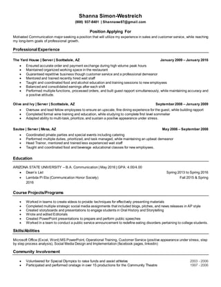 Shanna Simon-Westreich
(808) 937-8481 | Shannasw87@gmail.com
Position Applying For
Motivated Communication major seeking a position that will utilize my experience in sales and customer service, while reaching
my long-term goals of professional growth.
Professional Experience
The Yard House | Server | Scottsdale, AZ January 2009 – January 2016
 Ensured accurate order and payment exchange during high volume peak hours
 Maintained organized working space in the restaurant
 Guaranteed repetitive business though customer service and a professional demeanor
 Mentored and trained recently hired wait staff
 Taught and coordinated food and alcohol education and training sessions to new employees
 Balanced and consolidated earnings after each shift
 Performed multiple functions, processed orders, and built guest rapport simultaneously, while maintaining accuracy and
a positive attitude.
Olive and Ivy | Server | Scottsdale, AZ September2008 – January 2009
 Oversaw and lead fellow employees to ensure an upscale, fine dining experience for the guest, while building rapport
 Completed formal wine training and education, while studying to complete first level sommelier
 Adapted ability to multi-task, prioritize, and sustain a positive appearance under stress.
Sautee | Server | Mesa, AZ May 2006 – September 2008
 Coordinated private parties and special events including catering
 Performed multiple duties, prioritized, and task managed, while maintaining an upbeat demeanor
 Head Trainor, mentored and trained less experienced wait staff
 Taught and coordinated food and beverage educational classes for new employees.
Education
ARIZONA STATE UNIVERSITY – B.A. Communication | May 2016 | GPA: 4.00/4.00
 Dean’s List Spring 2013 to Spring 2016
 Lambda Pi Eta (Communication Honor Society) Fall 2015 & Spring
2016
Course Projects/Programs
 Worked in teams to create videos to provide techniques for effectively presenting materials
 Completed multiple strategic social media assignments that included blogs, pitches, and news releases in AP style
 Created storyboards and presentations to engage students in Oral History and Storytelling
 Wrote and edited Editorials
 Created PowerPoint presentations to prepare and perform public speeches
 Worked in a team to conduct a public service announcement to redefine eating disorders pertaining to college students.
Skills/Abilities
Microsoft Office (Excel, Word) MS PowerPoint, Operational Training, Customer Service (positive appearance under stress, step
by step process analysis), Social Media Design and Implementation (facebook pages, linkedin)
Community Involvement
 Volunteered for Special Olympics to raise funds and assist athletes 2003 - 2006
 Participated and performed onstage in over 15 productions for the Community Theatre 1997 - 2006
 