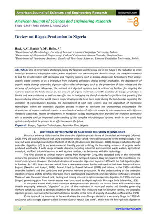 American Journal of Sciences and Engineering Research iarjournals.com
15 www.iarjournals.com
American Journal of Sciences and Engineering Research
E-ISSN -2348 – 703X, Volume 3, Issue 2, 2020
Review on Biogas Production in Nigeria
Baki, A.S1
, Bande, Y.M2
, Bello, A 3
1
Department of Microbiology, Faculty of Science, Usmanu Danfodiyo University, Sokoto.
2
Department of Mechanical Engineering, Federal Polytechnic Kaura Namoda, Zamfara State
3
Department of Veterinary Anatomy, Faculty of Veterinary Sciences, Usmanu Danfodiyo University, Sokoto.
ABSTRACT: One of the greatest challenges facing the Nigerian societies now and in the future is the reduction of green
house gas emissions, energy generation, power supply and thus preventing the climate change. It is therefore necessary
to look for an alternative with renewable and recycling sources, such as biogas. Biogas can be produced from various
organic waste streams or as a byproduct from industrial processes. Beside energy production, the degradation of
organic waste through anaerobic digestion offers other advantages, such as the prevention of odor release and the
decrease of pathogens. Moreover, the nutrient rich digested residues can be utilized as fertilizer for recycling the
nutrients back to the fields. However, the amount of organic materials currently available for biogas production is
limited and new substrates as well as new effective technologies are therefore needed to facilitate the growth of the
biogas industry all over the world. Hence, major developments have been made during the last decades regarding the
utilization of lignocelluloses biomass, the development of high rate systems and the application of membrane
technologies within the anaerobic digestion process in order to overcome the shortcomings encountered. The
degradation of organic material requires a synchronized action of different groups of microorganisms with different
metabolic capacities. Recent developments in molecular biology techniques have provided the research community
with a valuable tool for improved understanding of this complex microbiological system, which in turn could help
optimize and control the process in an effective way in the future.
Keywords: Biogas, Digestion Technologies, Retention Time, Nigeria.
I. HISTORICAL DEVELOPMENT OF ANAEROBIC DIGESTION TECHNOLOGIES
Historical evidence indicates that the anaerobic digestion process is one of the oldest technologies (Monnet,
2003). Very old sources indicate that using wastewater and so-called renewable resources for the energy supply is not
new, but were already known before the birth of Christ, (Deublein and Steinhauser, 2008). Biogas production through
anaerobic digestion (AD) is an environmental friendly process utilizing the increasing amounts of organic waste
produced worldwide. A wide range of waste streams, including industrial and municipal waste waters, agricultural,
municipal, and food industrial wastes, as well as plant residues, can be treated with this technology
The first allusion to animal manure comes from Humphrey Davy, who reported early in the nineteenth
century the presence of this combustible gas in fermenting farmyard manure. Davy is known for the invention of the
miner's safety lamp. However, the industrialization of anaerobic digestion began in 1859 with the first digestion plant
in Bombay. By 1895, biogas was recovered from a sewage treatment facility and used to fuel street lamps in Exeter,
England (Nwanko and Joseph, 2014). Research led by Buswell Monnet (2003) and others, in the 1930s identified
anaerobic bacteria and the conditions that promote methane production. As the understanding of the anaerobic
digestion process and its benefits improved, more sophisticated equipments and operational techniques emerged.
The result was the use of closed tank, heating and mixing systems to optimize anaerobic digestion. In 1900 a methane
(biogas) generating plant from human wastes was constructed in a leper asylum in Matunga, India (Maramba, 1978).
In the years around 1940, many municipal sewage treatment plants in the United States and elsewhere were
already employing anaerobic "digestion" as part of the treatment of municipal waste, and thereby generating
methane which was used to generate electricity for the plant. This indicated that for pollution control, the anaerobic
digestion process is proven effective with additional benefits in the form of a supply of a useful gas (Maramba, 1978).
China is one of the countries in the world where the use of biogas started at a very early Stage. In 1920, Mr.
LuoGuorui built a biogas digester called "Chinese Guorui Natural Gas store", which was the first hydraulic digester in
 