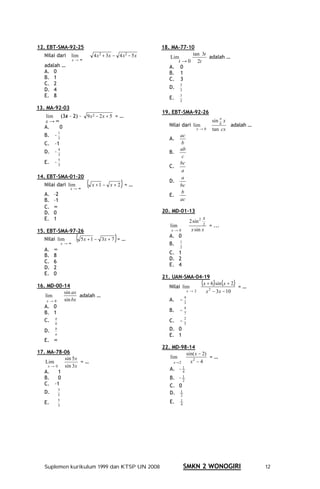 12. EBT-SMA-92-25                                               18. MA-77-10
  Nilai dari          lim        4 x + 3x − 4 x − 5 x
                                     2            2
                                                                   Lim
                                                                            tan 3t
                                                                                   adalah …
                      x→∞                                             t → 0 2t
  adalah …                                                         A. 0
  A. 0                                                             B. 1
  B. 1                                                             C. 3
  C. 2                                                                   2
  D. 4                                                             D.    3
  E. 8                                                             E.
                                                                         3
                                                                         2

13. MA-92-03
                                                                19. EBT-SMA-92-26
   lim (3x – 2) –            9x2 − 2x + 5 = …                                                          a
  x→∞                                                                                           sin b x
  A.   0                                                           Nilai dari lim                          adalah …
                                                                                     x→0        tan cx
           1
  B.   –3                                                                ac
                                                                   A.
  C.   –1                                                                b
           4                                                             ab
  D. – 3                                                           B.
                                                                          c
           5
  E.   –3                                                                bc
                                                                   C.
                                                                         a
14. EBT-SMA-01-20                                                        a
  Nilai dari lim
                  x→∞
                             (   x +1 − x + 2 = …           )      D.
                                                                         bc
  A.   –2                                                                b
                                                                   E.
  B.   –1                                                                ac
  C.   ∞
  D.   0                                                        20. MD-01-13
  E.   1                                                                         2 sin 2
                                                                                           x
                                                                   lim                     2
                                                                                               = ...
15. EBT-SMA-97-26                                                   x→0           x sin x
  Nilai lim
               x →∞
                        ( 5x + 1 −       3x + 7 = …     )          A. 0
                                                                   B. 1
                                                                         2
  A.   ∞
                                                                   C. 1
  B.   8
                                                                   D. 2
  C.   6
                                                                   E. 4
  D.   2
  E.   0
                                                                21. UAN-SMA-04-19
16. MD-00-14                                                       Nilai lim
                                                                               (x + 6 ) x + 2 )= …
                                                                                      sin (
          sin ax                                                           x→2   x − 3x − 10
                                                                                   2
   lim           adalah …
                                                                         −3
                                                                             4
    x→0   sin bx                                                   A.
   A. 0
                                                                         −7
                                                                             4
   B. 1                                                            B.
   C. a                                                            C.    −5
                                                                             2
       b

  D.   b                                                           D. 0
       a                                                           E. 1
  E. ∞
                                                                22. MD-98-14
17. MA-78-06                                                               sin( x − 2)
          sin 5x                                                   lim                 =…
   Lim           =…                                                  x→2     x2 − 4
    x→0   sin 3x
                                                                   A. – 1
   A.   1                                                                4
   B.   0                                                          B. – 12
   C. –1                                                           C. 0
           3
  D.       5                                                       D. 12

  E.
           5
                                                                   E.    1
                                                                         4
           3




  Suplemen kurikulum 1999 dan KTSP UN 2008                                   SMKN 2 WONOGIRI                          12
 