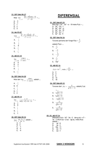23. EBT-SMA-98-27
   Nilai lim
               (4 x − 10 sin( x − 5) = …
                         )                                                         DIFERENSIAL
           x→3        x − 25
                       2

   A. –3
   B. -1                                                          01. EBT-SMA-87-25
   C. 1                                                              Bila F(x) = 2x3 – 3x2 + x – 10 maka F (x) = …
   D. 2                                                              A. 2x2 – 3x + 1
   E. 4                                                              B. 6x3 – 6x2 + x
                                                                     C. 6x2 – 6x – 10
24. MA-95-07                                                         D. 6x2 – 6x + 1

   Lim
                         (t   2
                                               )
                                  − 5t + 6 sin(t − 2 )
                                                       =…
                                                                     E. 6x2 – 6x – 9

     t→2                             t2 − t − 2                   02. EBT-SMA-96-26
                1
   A.                                                                                                               5
                3                                                     Turunan pertama dari fungsi F(x) =
                1                                                                                                   x2
   B.           9                                                     adalah F′(x)= …
   C.          0                                                            5
               1
                                                                      A.     2
   D. –        9
                                                                           x
                                                                           −
                                                                               10
               1                                                      B.
   E. –        3                                                               x
                                                                           −
                                                                                10
                                                                      C.         3
25. MD-03-10                                                                   x
                                                                            5
   lim
            x tan x
                    =…                                                D.     3
                                                                          x
    x → 0 1 − cos x
   A. 4                                                               E. 15x3
   B. 2
   C. 1                                                           03. MD-82-16

                                                                                                   ( )=
                                                                                     3
   D.   1
                                                                       f ( x) = 4 x 2 , maka f '   1
                                                                                                          …
             2
                                                                                                   2
   E. –     1
                                                                      A.   2
            2
                                                                      B.   4
26. EBT-SMA-94-20                                                     C.   6
                                         x tan x                      D.   12
   Nilai dari lim                                  adalah …           E.   18
                              x→0      1 − cos 2 x
            1
   A. – 2                                                         04. EBT-SMA-89-32
   B. 0                                                                                                   4
                                                                      Turunan dari f(x) =                        adalah f (x)
   C.
           1                                                                                        ( 4x + 1 )
           2
                                                                           =…
   D. 1
   E. 2                                                               A.   2 (2 x + 1 )
                                                                      B.   8 (4 x + 1 )
27. MD-99-14
                             x−k                                      C.   − 8 (4 x + 1 )
   lim                                    =…
    x→k             sin (x − k ) 2k − 2 x
                               +                                                    −2
   A. –1                                                              D.
   B. 0                                                                        (4 x + 1 3)
           1                                                                        −8
   C.                                                                 E.
                                                                               (4 x + 1 3)
           3
           1
   D.      2
   E.      1
                                                              09. 05. MD-97-24
28. EBT-SMA-90-32                                                     Diketahui f (x) = 3x2 – 5x + 2 dan g (x) = x2 +
               cos 4 x − 1 adalah …                                  3x – 3 Jika h (x) = f (x) – 2g (x), maka h′(x)
   limit
   x → 0       x tan 2 x                                             adalah …
           A.       4                                                A.    4x – 8
           B.       2                                                B.    4x – 2
           C.       –1                                               C. 10x – 11
           D.       –2                                               D. 2x – 11
           E.       –4                                               E.    2x + 1




   Suplemen kurikulum 1999 dan KTSP UN 2008                                    SMKN 2 WONOGIRI                           13
 