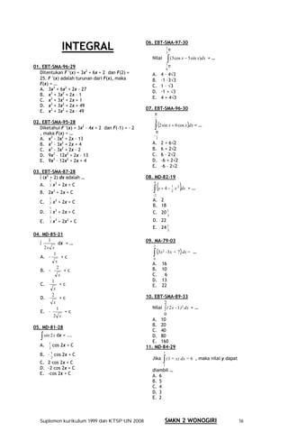 INTEGRAL
                                                     06. EBT-SMA-97-30
                                                                      1
                                                                        π
                                                                      3
                                                        Nilai         ∫ (3 cos x − 5 sin x)dx = …
01. EBT-SMA-96-29
                                                                      1
                                                                        π
                                                                      6
   Ditentukan F ′(x) = 3x2 + 6x + 2 dan F(2) =          A.       4 – 4√3
   25. F ′(x) adalah turunan dari F(x), maka            B.       –1 –3√3
   F(x) = …                                             C.       1 – √3
   A. 3x3 + 6x2 + 2x – 27
                                                        D.       –1 + √3
   B. x3 + 3x2 + 2x – 1
                                                        E.       4 + 4√3
   C. x3 + 3x2 + 2x + 1
   D. x3 + 3x2 + 2x + 49
                                                     07. EBT-SMA-96-30
   E. x3 + 3x2 + 2x – 49
                                                         π
                                                          4
02. EBT-SMA-95-28
   Diketahui F ′(x) = 3x2 – 4x + 2 dan F(–1) = – 2        ∫ (2 sin x + 6 cos x dx) = …
   , maka F(x) = …                                           π
                                                         −
   A. x3 – 3x2 + 2x – 13                                     2

   B. x3 – 3x2 + 2x + 4                                 A.       2 + 6√2
   C. x3 – 3x2 + 2x – 2                                 B.       6 + 2√2
   D. 9x3 – 12x2 + 2x – 13                              C.       6 – 2√2
   E. 9x3 – 12x2 + 2x + 4                               D.       –6 + 2√2
                                                        E.       –6 – 2√2
03. EBT-SMA-87-28
   ∫ (x2 + 2) dx adalah …                            08. MD-82-19
        1


                                                         ∫ (x + 4 −                          )
             3                                           4
   A.   3   x + 2x + C                                                      1
                                                                                x 2 dx = …
   B. 2x3 + 2x + C                                       -2
                                                                            2


   C.
        1
             3
            x + 2x + C                                   A. 2
        2
        1
                                                         B. 18
   D.   3   x3 + 2x + C                                  C. 20 1
                                                                      3
        1
   E.   3
             3    2
            x + 2x + C                                   D. 22
                                                         E. 24 1
                                                                      3
04. MD-85-21
       1                                             09. MA-79-03
   ∫         dx = …
                                                         2
     2x x
   A. –
          1
               +c
                                                         ∫ (3x
                                                         0
                                                                 2             )
                                                                      -3x + 7 dx = …
           x
                                                        A.       16
            2                                           B.       10
   B. -         +c
             x                                          C.        6
         1                                              D.       13
   C.         +c                                        E.       22
          x
         2                                           10. EBT-SMA-89-33
   D.         +c
          x                                                   2
            1                                           Nilai ∫ ( 2 x - 1 )3 dx = …
   E. –         +c
          2 x                                                 0
                                                        A. 10
05. MD-81-28                                            B. 20
                                                        C. 40
   ∫ sin 2 x dx = ...                                   D. 80
                                                        E. 160
   A.    1
            cos 2x + C                               11. MD-84-29
         2
                                                                  y
   B.   – 1 cos 2x + C
           2
   C. 2 cos 2x + C
                                                        Jika      ∫ ( 1 + x) dx = 6 , maka nilai y dapat
                                                                  1
   D. –2 cos 2x + C                                     diambil …
   E. –cos 2x + C                                       A. 6
                                                        B. 5
                                                        C. 4
                                                        D. 3
                                                        E. 2



   Suplemen kurikulum 1999 dan KTSP UN 2008                          SMKN 2 WONOGIRI                       16
 