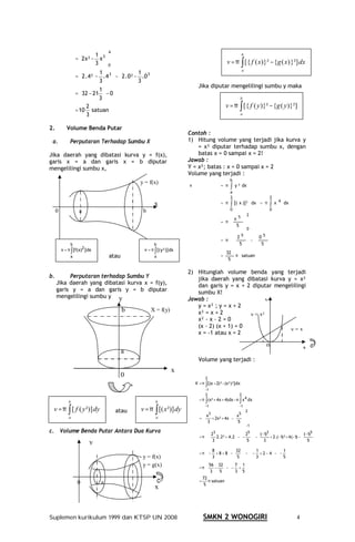 4
                            1                                                                              b
                  =  2 x² − x 3 
                            3 0                                                                  v = π ∫ [{ f ( x)}² − {g ( x) }²] dx
                                                                                                                a
                             1                  1      
                  =  2 . 4² − . 4 3  −  2 . 0² − . 0 3 
                             3                  3      
                                                                                Jika diputar mengelilingi sumbu y maka
                            1
                  =  32 − 21  − 0
                            3                                                                              b

                       2                                                                          v = π ∫ [{ f ( y )}² − {g ( y )}²]
                  = 10 satuan
                       3                                                                                     a


2.          Volume Benda Putar
                                                                           Contoh :
 a.           Perputaran Terhadap Sumbu X                                  1) Hitung volume yang terjadi jika kurva y
                                                                               = x² diputar terhadap sumbu x, dengan
Jika daerah yang dibatasi kurva y = f(x),                                      batas x = 0 sampai x = 2!
garis x = a dan garis x = b diputar                                        Jawab :
mengelilingi sumbu x,                                                      Y = x²; batas : x = 0 sampai x = 2
                                                                           Volume yang terjadi :
                                                                                                     b
                                                    y = f(x)
                                                                           v                   = π    ∫   y ² dx
                                                                                                      a
                                                                                                      2                          2
                                                              x                                = π    ∫ [( x )]²        dx = π   ∫    x 4 dx
     0              a                                b                                                0                          0
                                                                                                                    2
                                                                                                    x5 
                                                                                               = π        
                                                                                                     5 
                                                                                                          0
                                                                                                     2 5   0 5               
                                                                                               = π          −                
              b                                               b                                      5   5
                                                                                                             
                                                                                                                                 
                                                                                                                                 
                                                                                                    
         v = π ∫ [f(x)2 ] dx                          v = π ∫ [( y²)] dx
                                                                                                 32
              a                    atau                       a                                =        π satuan
                                                                                                  5

                                                                           2) Hitunglah volume benda yang terjadi
b.        Perputaran terhadap Sumbu Y                                         jika daerah yang dibatasi kurva y = x²
     Jika daerah yang dibatasi kurva x = f(y),                                dan garis y = x + 2 diputar mengelilingi
     garis y = a dan garis y = b diputar                                      sumbu X!
     mengelilingi sumbu y y                                                Jawab :                       y
                                                                              y = x² ; y = x + 2
                                          b              X = f(y)             x² = x + 2          y = x²
                                                                              x² - x – 2 = 0
                                                                              (x – 2) (x + 1) = 0
                                                                                                               y=x
                                                                              x = -1 atau x = 2

                                                                                                                             0                     x
                                          a
                                                                                Volume yang terjadi :
                                                                      x
                                          0                                          2
                                                                               V = π ∫ [(x + 2)²−(x²)²] dx
                                                                                    −1
                                                                                    2                       2
             b                                                b                  = π ∫ (x² + 4 x + 4) dx − n ∫ x 4 dx

 v = π ∫ [ f ( y ²)] dy                             v = π ∫ [( x ²)] dy
                                                                                    −1                      −1
                                       atau                                         x3
                                                                                                                    2
                                                                                                   x5 
             a                                                a                  =  + 2x² + 4x  −  
                                                                                    3            5 
                                                                                                  −1
c. Volume Benda Putar Antara Dua Kurva                                                3             25  (−1 3                    (−1 5 
                                                                                       2                       )                          ) 
                                                                                 = π  2.2² + 4 .2  −  −  −    + 2.(−1 + 4 (−1 − 
                                                                                                                             )²      )
                                                                                      3             5   3                        5 
                          y                                                                                                            
                                                                                                                                                 
                                                                                      8           32   1            1 
                                                                                 = π  − + 8 + 8  −   −  − + 2 − 4  −  − 
                                                     y = f(x)                          3           5   3            5 
                                                     y = g(x)                         56 32   7 1 
                                                                                 = π  −  −  − + 
                                                                                      3  5   3 5 
                                                                                   72
                   0           a                                                 = π satuan
                                                                                    5
                   b                                          x



Suplemen kurikulum 1999 dan KTSP UN 2008                                           SMKN 2 WONOGIRI                                             4
 