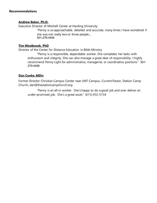 Recommendations
Andrew Baker, Ph.D.
Executive Director of Mitchell Center at Harding University
“Penny is so approachable, detailed and accurate, many times I have wondered if
she was not really two or three people....
501-279-4448
Tim Westbrook, PhD
Director of the Center for Distance Education in Bible Ministry
“Penny is a responsible, dependable worker. She completes her tasks with
enthusiasm and integrity. She can also manage a great deal of responsibility. I highly
recommend Penny Light for administrative, managerial, or coordinative positions.” 501-
279-4448
Dan Cooke, MDiv
Former Director Christian Campus Center near UNT Campus, Current Pastor, Station Camp
Church, dan@thestationcampchurch.org
“Penny is an all-in worker. She’s happy to do a good job and over deliver an
under-promised job. She’s a great asset.“ (615) 452-5734
 