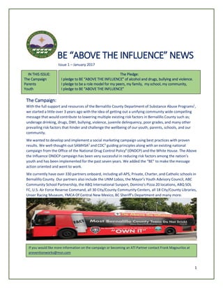 1
BE “ABOVE THE INFLUENCE” NEWS
Issue 1 – January 2017
The Campaign:
With the full support and resources of the Bernalillo County Department of Substance Abuse Programs1
,
we started a little over 3 years ago with the idea of getting out a unifying community wide compelling
message that would contribute to lowering multiple existing risk factors in Bernalillo County such as;
underage drinking, drugs, DWI, bullying, violence, juvenile delinquency, poor grades, and many other
prevailing risk factors that hinder and challenge the wellbeing of our youth, parents, schools, and our
community.
We wanted to develop and implement a social marketing campaign using best practices with proven
results. We well-thought-out SAMHSA2
and CDC3
guiding principles along with an existing national
campaign from the Office of the National Drug Control Policy4
(ONDCP) and the White House. The Above
the Influence ONDCP campaign has been very successful in reducing risk factors among the nation’s
youth and has been implemented for the past seven years. We added the “BE” to make the message
action oriented and went to work.
We currently have over 330 partners onboard, including all APS, Private, Charter, and Catholic schools in
Bernalillo County. Our partners also include the UNM Lobos, the Mayor’s Youth Advisory Council, ABC
Community School Partnership, the ABQ International Sunport, Domino’s Pizza 20 locations, ABQ SOL
FC, U.S. Air Force Reserve Command, all 30 City/County Community Centers, all 18 City/County Libraries,
Unser Racing Museum, YMCA Of Central New Mexico, BC Sheriff’s Department and many more.
If you would like more information on the campaign or becoming an ATI Partner contact Frank Magourilos at
preventionworks@msn.com
IN THIS ISSUE:
The Campaign
Parents
Youth
The Pledge:
I pledge to BE “ABOVE THE INFLUENCE” of alcohol and drugs, bullying and violence.
I pledge to be a role model for my peers, my family, my school, my community,
I pledge to BE “ABOVE THE INFLUENCE”
 