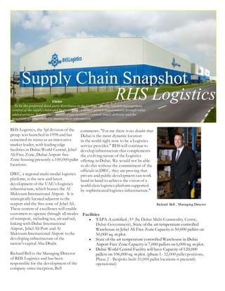 Supply Chain Snapshot
shot
RHS LogisticsVision
‘ To be the preferred third party distributorin the Gulf by offering reliable management
control of the supply chain and by exceeding customer service requirements through value
added services, full product care,accurate inventory control,timely delivery and the
provision of comprehensive management information. ‘
RHS Logistics, the 3pl division of the
group was launched in 1998 and has
cemented its status as an innovative
market leader, with leading edge
facilities in Dubai World Central, Jebel
Ali Free Zone, Dubai Airport free
Zone housing presently a 100,000 pallet
locations.
DWC, a regional multi modal logistics
platform, is the new and latest
development of the UAE’s Logistics
infrastructure, which houses the Al
Maktoum International Airport. It is
strategically located adjacent to the
seaport and the free zone of Jebel Ali.
These centers of excellence will enable
customers to operate through all modes
of transport, including sea, air and rail,
linking with Dubai International
Airport, Jebel Ali Port and Al
Maktoum International Airport to the
developing infrastructure of the
nation’s capital Abu Dhabi.
Richard Bell is the Managing Director
of RHS Logistics and has been
responsible for the development of the
company since inception, Bell
comments. "For me there is no doubt that
Dubai is the most dynamic location
in the world right now to be a Logistics
service provider." RHS will continue to
develop infrastructure that complements
the evolving nature of the Logistics
offering in Dubai. We would not be able
to do this without the commitment of the
officials in DWC, they are proving that
private and public development can work
hand in hand to achieve the vision of a
world class logistics platform supported
by sophisticated logistics infrastructure."
Richard Bell , Managing Director
Facilities
 TAPA-A certified , 5* (by Dubai Multi Commodity Centre,
Dubai Government), State of the art temperature controlled
Warehouse in Jebel Ali Free Zone Capacity is 50,000 pallets on
50,000 sq. m plot.
 State of the art temperature controlled Warehouse in Dubai
Airport Free Zone Capacity is 7,000 pallets on 6,000 sq. m plot.
 Dubai World Central Facility will have Capacity of 120,000
pallets on 106,000 sq. m plot. (phase 1- 32,000 pallet positions,
Phase 2 - Bespoke built 10,000 pallet locations is presently
operational)
 