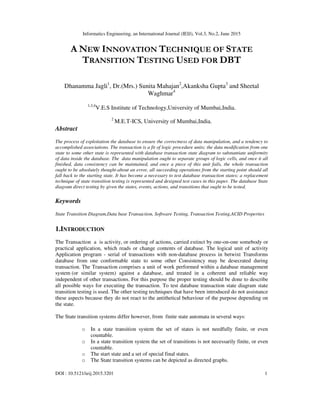 Informatics Engineering, an International Journal (IEIJ), Vol.3, No.2, June 2015
DOI : 10.5121/ieij.2015.3201 1
A NEW INNOVATION TECHNIQUE OF STATE
TRANSITION TESTING USED FOR DBT
Dhanamma Jagli1
, Dr.(Mrs.) Sunita Mahajan2
,Akanksha Gupta3
and Sheetal
Waghmar4
1,3,4
V.E.S Institute of Technology,University of Mumbai,India.
2
M.E.T-ICS, University of Mumbai,India.
Abstract
The process of exploitation the database to ensure the correctness of data manipulation, and a tendency to
accomplished associations. The transaction is a fit of logic procedure units; the data modification from one
state to some other state is represented with database transaction state diagram to substantiate uniformity
of data inside the database. The data manipulation ought to separate groups of logic cells, and once it all
finished, data consistency can be maintained, and once a piece of this unit fails, the whole transaction
ought to be absolutely thought-about an error, all succeeding operations from the starting point should all
fall back to the starting state. It has become a necessary to test database transaction states; a replacement
technique of state transition testing is represented and designed test cases in this paper. The database State
diagram direct testing by given the states, events, actions, and transitions that ought to be tested.
Keywords
State Transition Diagram,Data base Transaction, Software Testing, Transaction Testing,ACID Properties
1.INTRODUCTION
The Transaction a is activity, or ordering of actions, carried extinct by one-on-one somebody or
practical application, which reads or change contents of database. The logical unit of activity
Application program - serial of transactions with non-database process in betwixt Transforms
database from one conformable state to some other Consistency may be desecrated during
transaction. The Transaction comprises a unit of work performed within a database management
system (or similar system) against a database, and treated in a coherent and reliable way
independent of other transactions. For this purpose the proper testing should be done to describe
all possible ways for executing the transaction. To test database transaction state diagram state
transition testing is used. The other testing techniques that have been introduced do not assistance
these aspects because they do not react to the antithetical behaviour of the purpose depending on
the state.
The State transition systems differ however, from finite state automata in several ways:
o In a state transition system the set of states is not needfully finite, or even
countable.
o In a state transition system the set of transitions is not necessarily finite, or even
countable.
o The start state and a set of special final states.
o The State transition systems can be depicted as directed graphs.
 