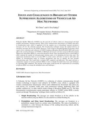 Informatics Engineering, an International Journal (IEIJ), Vol.3, No.2, June 2015
DOI : 10.5121/ieij.2015.3202 11
ISSUES AND CHALLENGES IN BROADCAST STORM
SUPPRESSION ALGORITHMS OF VEHICULAR AD
HOC NETWORKS
M. Chitra1
and S. Siva Sathya2
1,2
Department of Computer Science, Pondicherry University,
Kalapet, Puducherry – 605014
ABSTRACT
Vehicular Ad-Hoc Networks (VANETs) are the networks of vehicles which are characterized with high
mobility and dynamic changing topology. Most of the communication interchanges in VANETs take place
in broadcasting mode, which is supposed to be the simplest way to disseminate (spread) emergency
messages all over the vehicular network. This broadcasting technique assures the optimal delivery of
emergency messages all over the VANET. However, it also results in unwanted flooding of messages which
causes severe contention and collisions in VANETs leading to Broadcast Storm Problem (BSP) and in turn
affects the overall performance of VANETs. A Multitude of research work have proposed Broadcast Storm
Suppression Algorithms (BSSA) to control this Broadcast Storm. These mechanisms tried to control BSP by
either reducing the number of rebroadcasting/ relaying nodes or by identifying the best relay node. The
suppression mechanisms help to overcome BSP to certain extent, still there is need to still reduce the
number of rebroadcasting nodes in existing mechanisms and also to identify the best possible
rebroadcasting node. This would help to mitigate BSP completely and efficiently. This paper presents a
comparative analysis of various prominent BSSA in order to identify the underlying issues and challenges
in controlling BSP completely. The outcome of this paper would provide the requirements for developing
an efficient BSSA overcoming the identified issues and challenges.
KEYWORDS
VANET, BSP, Broadcast Suppression, Data Dissemination
1.INTRODUCTION
A Vehicular Ad hoc Network (VANET) is a collection of vehicles communicating through
wireless technology to improve road safety[1]. In VANET, every vehicle is equipped with
wireless communication infrastructure which could collaboratively disseminate data about any
road activity (viz. accidents, traffic jams, road construction warning, shadowing effect, bad
weather condition etc.) to other vehicles inside a Range of Broadcast (ROB) area [2]. The Data
Dissemination (communication among participant vehicles) in VANET within ROB is mostly
carried out through “Broadcasting” technique which could be as follows [3]:
1. Simple Broadcasting: The messages are simply broadcast to all the vehicles in the
network without using any BSSA. It is also referred to as blind flooding [4].
2. Probabilistic and Delay based Broadcasting: The messages are broadcast in a
probabilistic manner based on a certain value of probability. The value of probability is
calculated as a ratio between the distance of the sending &receiving vehicle and the
average transmission range [5].
 