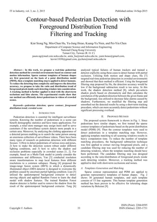 IT in Industry, vol. 3, no. 2, 2015 Published online 14-Sep-2015
ISSN (Print): 2204-0595
Copyright © Authors 33 ISSN (Online): 2203-1731
Contour-based Pedestrian Detection with
Foreground Distribution Trend
Filtering and Tracking
Kiat Siong Ng, Min-Chun Hu, Yu-Jung Hsiao, Kuang-Yu Nien, and Pei-Yin Chen
Department of Computer Science and Information Engineering
National Cheng Kung University
Tainan City, Taiwan (R. O. C)
jason.ng@mail.csie.ncku.edu.tw, anita_hu@mail.ncku.edu.tw, yami.hsiao@gmail.com,
kevin11030@gmail.com, pychen@mail.ncku.edu.tw
Abstract— In this work, we propose a real-time pedestrian
detection method for crowded environments based on contour and
motion information. Sparse contour templates of human shapes
are first generated on the basis of a point distribution model
(PDM), then a template matching step is applied to detect humans.
To reduce the detecting time complexity and improve the detection
accuracy, we propose to take the ratio and distribution trend of
foreground pixels inside each detecting window into consideration.
A tracking method is further applied to deal with the short-term
occlusions and false alarms. The experimental results show that
our method can efficiently detect pedestrians in videos of crowded
scenes.
Keywords—pedestrian detection; sparse contour; foreground
distribution trend; crowded scene
I. INTRODUCTION
Pedestrian detection is essential for intelligent surveillance
systems. Knowing the number of pedestrians in a scene can
benefit demographic statistics and have many applications. For
example, a retail store manager may assign more staff to serve
customers if the surveillance system detects more people in a
certain area. Moreover, by analyzing the clothing appearance of
a detected person enabling us to search the same person among
an enormous collection of surveillance videos. There have been
many types of research on pedestrian detection with different
focuses: 1) How to detect pedestrians of various sizes and poses,
2) how to make the detection system robust under different
lighting conditions, and 3) how to solve the shadow and
occlusion problems especially in crowded scenes [1, 2]. For
example, based on a Multi-Task model to jointly consider the
commonness and differences, Yan [3] conducted resolution
aware transformations to map local features from different
resolutions to a common subspace. Huang [4] proposed the
image-range fusion system (IRFS) in which a dynamically
illuminated object (DIO) detector is designed to overcome the
problem caused by uncertain partial lighting condition. Liao [5]
utilized the spatiotemporal background extractor to detect
moving objects and applied Random Forest to learn the shad
model with shadow features. The trained Random Forest
shadow detector is further used to remove the shadow from the
result of the spatiotemporal background extractor. Tang [6]
analyzed typical failures of human trackers and trained a
detector explicitly using these cases to detect human with partial
occlusion. Utilizing both motion and shape clues, Hu [7]
targeted real-time pedestrian detection in crowded environments
and showed that their method is efficient. Using the foreground
filtering step proposed by Hu, the detection accuracy would be
low if the background subtraction result is too noisy. In this
work, the shadow detection method [8], which pre-selects
shadow pixels based on chromaticity and then calculates the
correlation of the gradient direction between the given frame and
the background, was utilized to decrease false alarms caused by
shadows. Furthermore, we modified the filtering step and
smoothed out the detected results by using a short-term tracking
procedure, which can more accurately detect pedestrians without
significant processing overhead.
II. PROPOSED METHOD
The proposed system framework is shown in Fig. 1. Since
pedestrians have similar shapes, we first trained the sparse
contour templates of pedestrians based on the point distribution
model (PDM) [9]. Then the contour templates were used to
detect pedestrians in a template matching step. However,
applying template matching to all scanning windows results in
heavy computation time. To reduce the number of template
matching procedures, the background subtraction technique
was first applied to extract moving foreground pixels, and a
candidate filtering step was used for reducing the number of
detecting windows, where the template matching should have
been performed. The candidate filtering step was designed
according to the ratio/distribution of foreground pixels inside
each detecting window. Moreover, a tracking method was
applied to deal with short-term occlusions and noises.
A. Templates Generation and Matching
Sparse contour representation and PDM are applied to
generate representative templates of human shapes. Fig. 2
shows 30 generated human templates, and each template
consists of 13 line segments. This human template generation
method has been proven to be effective for tolerating shape
variations by Beleznai [9].
 