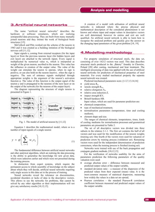 Analysis and modelling


3.	 rtificial neural networks
   A
3. Artificial neural networks                                                  A creation of a model with utilisation of artificial neural
                                                                           networks is indicated where the precise physical and
                                                                           mathematical description of the considered phenomenon is not
    The name “artificial neural networks” describes the
                                                                           known and where input and output values in descriptive vectors
hardware or software simulators, which are realizing
                                                                           are well determined, however its entries and exit are well
semiparallel data processing. They are built from many mutually
                                                                           qualified. An artificial neural network is able to learn how to
joined neurons and they imitate the work of biological brain
                                                                           recognise the analysed problem and quickly give the answer on
structures [15].
                                                                           the changing input parameters of the given problem [18, 19].
    McCulloch and Pitts worked out the scheme of the neuron in
1943 and it was created as a building imitation of the biological
nervous cell [11,12].
    Input signals xi coming from external receptors (for the input         4.	 odelling methodology
                                                                              M
                                                                           4. Modelling methodology
layer) or from the previous neurons layer (for hidden layers and
exit layer) are attached to the network inputs. Every signal is                 For property simulation of structural steels, the data set,
multiplicated by numerical value wi, which is interpreted as               consisting of over 14212 vectors was used. This data describes
weight of the given neuron, ascribed to the neuron. This value has         structural steels produced in the „Batory” foundry in Chorzów,
the influence in creation of the output value. The value of the            Poland [20] after casting, mechanical and heat treatment. The
weight can stimulate the neuron to operate, when its sign is               intelligent processing of data was applied with the use of artificial
positive, or can also hold on the neuron inactive , when the sign is       neural networks for prediction of mechanical properties of steel
negative. The sum of entrance signals multiplied through                   materials. For every studied mechanical property the separate
appropriate weights is the argument of the neuron’s activation             neural network was created.
function . The value of this function is the output signal of the               Predicted mechanical parameters were: [1-3,7,13,14,16]
neuron y and is propagated to the neurons of the next layer or on               yield stress Re,
the output of the network (for the neurons of the output layer).                tensile strength Rm ,
    The diagram representing the structure of single neuron is                  relative elongation A5,
presented in Figure 1.                                                          relative area reduction Z,
                                                                                impact strength KV,
                                                                                Brinell hardness HB.
                                                                                Input values, which are used for parameter prediction are:
                                                                                chemical composition,
                                                                                type of mechanical treatment,
                                                                                normalisation parameters (temperature, time and cooling
                                                                                medium),
                                                                                element shape and size.
                                                                                The ranges of chemical elements, temperatures, times, kinds
         Fig. 1. The model of artificial neuron by [11,12]                 of cooling mediums for normalisation processes and geometrical
                                                                           parameters are presented in Table 2.
   Equation 1 describes the mathematical model, where m is a                    The set of all descriptive vectors was divided into three
number of input signals of a single neuron                                 subsets in the relation 2-1-1. The first set contains the half of all
                                                                           vectors and was used for the modification of the neuron weights
               m                                                           (training set). One fourth of the vectors were used for valuation of
 y                   wi xi                                          (1)
                                                                           prediction errors by training process (validation set). Remaining
                                                                           vectors were used for the independent determination of prediction
              i 1                                                          correctness, when the training process is finished (testing set).
                                                                                Networks were trained with use of the back propagation and
    The fundamental difference between artificial neural networks          conjugate gradient methods. [10,12,15]
and other analytical algorithms, which are realizing the data processing        For the verification of networks usability for the aims of
is the ability to generalise the knowledge for new given data,             parameters prediction the following parameters of the quality
which were unknown earlier and which were not presented during
                                                                           valuation were used:
the training process.
    In distinction from expert systems, which require the                       average absolute error – difference between measured and
permanent access to whole assembly of knowledge on the subject                  predicted output values of the output variable,
about which they will decide, artificial neural networks requiring              standard deviation ratio – a measure of the dispersion of the
only single access to this data set in the process of training.                 predicted values from their expected (mean) value. It is the
    Neural networks reveal the tolerance on discontinuities,                    most common measure of statistical dispersion, measuring
accidental disorders or lacks of data in the descriptive vectors.               how widely the values in a data set are spread,
This allows to use the networks for problems, that cannot be                    Pearson correlation – the standard Pearson-R correlation
solved by any other algorithm or their implementation will not                  coefficient between measured and predicted output values of
give any satisfactory results [10,12,15].                                       the output variable.




Application of artificial neural networks in modelling of normalised structural steels mechanical properties                                       39
 