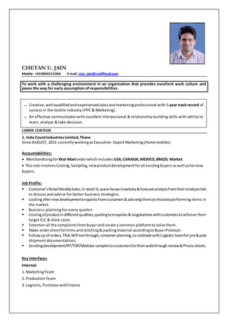 CHETAN U. JAIN
Mobile: +919004213384 E-mail: ctan_jain@rediffmail.com
To work with a challenging environment in an organization that provides excellent work culture and
paves the way for early assumption of responsibilities.
CAREER CONTOUR
1. Indo CountIndustriesLimited,Thane
Since AUGUST, 2013 currently workingasExecutive- ExportMarketing(Home textiles)
Accountabilities:
 MerchandisingforWal-Martorderwhichincludes USA,CANADA,MEXICO,BRAZIL Market.
 Thisrole involves Costing,Sampling, newproductdevelopmentforall existingbuyersaswell asfornew
buyers.
Job Profile:
 Customer’sRetailWeeklySales,In-stock%,ware-houseinventory&forecastanalysisfromtheirretailportals
to discuss and advice for better business strategies.
 Lookingafternewdevelopmentenquiriesfromcustomers&advisingthemonthebestperforming items in
the market.
 Business-planning for every quarter.
 Costingofproductindifferentqualities,quotingtoenquiries&negotiationswithcustomerstoachieve their
target ELC & store costs.
 Entertainall the complaintsfrombuyerandcreate a common platformtosolve them.
 Make ordersheetfortrims andstitching& packingmaterial accordingtoBuyerProtocol.
 Followup of orders,TNA,WIPseethrough,containerplanning,co-ordinatewithLogisticsteamforpre&post
shipment documentations.
 Sendingdevelopment/PP/TOP/Modularsamplestocustomersfortheirwalkthroughreview&Photoshoots.
Key Interfaces
Internal:
1. MarketingTeam
2. ProductionTeam
3. Logistics, Purchase andFinance
 Creative,well-qualifiedandexperiencedsalesandmarketingprofessional with 5 year track record of
success in the textile industry (PPC & Marketing).
 An effective communicatorwith excellent Interpersonal & relationship building skills with ability to
learn, analyze & take decision.
 
