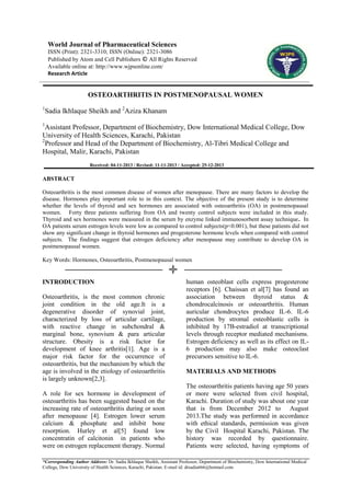 *Corresponding Author Address: Dr. Sadia Ikhlaque Sheikh, Assistant Professor, Department of Biochemistry, Dow International Medical
College, Dow University of Health Sciences, Karachi, Pakistan. E-mail id: drsadia666@hotmail.com
World Journal of Pharmaceutical Sciences
ISSN (Print): 2321-3310; ISSN (Online): 2321-3086
Published by Atom and Cell Publishers © All Rights Reserved
Available online at: http://www.wjpsonline.com/
Research Article
OSTEOARTHRITIS IN POSTMENOPAUSAL WOMEN
1
Sadia Ikhlaque Sheikh and 2
Aziza Khanam
1
Assistant Professor, Department of Biochemistry, Dow International Medical College, Dow
University of Health Sciences, Karachi, Pakistan
2
Professor and Head of the Department of Biochemistry, Al-Tibri Medical College and
Hospital, Malir, Karachi, Pakistan
Received: 04-11-2013 / Revised: 11-11-2013 / Accepted: 25-12-2013
ABSTRACT
Osteoarthritis is the most common disease of women after menopause. There are many factors to develop the
disease. Hormones play important role to in this context. The objective of the present study is to determine
whether the levels of thyroid and sex hormones are associated with osteoarthritis (OA) in postmenopausal
women. Forty three patients suffering from OA and twenty control subjects were included in this study.
Thyroid and sex hormones were measured in the serum by enzyme linked immunosorbent assay technique. In
OA patients serum estrogen levels were low as compared to control subjects(p<0.001), but these patients did not
show any significant change in thyroid hormones and progesterone hormone levels when compared with control
subjects. The findings suggest that estrogen deficiency after menopause may contribute to develop OA in
postmenopausal women.
Key Words: Hormones, Osteoarthritis, Postmenopausal women
INTRODUCTION
Osteoarthritis, is the most common chronic
joint condition in the old age.It is a
degenerative disorder of synovial joint,
characterized by loss of articular cartilage,
with reactive change in subchondral &
marginal bone, synovium & para articular
structure. Obesity is a risk factor for
development of knee arthritis[1]. Age is a
major risk factor for the occurrence of
osteoarthritis, but the mechanism by which the
age is involved in the etiology of osteoarthritis
is largely unknown[2,3].
A role for sex hormone in development of
osteoarthritis has been suggested based on the
increasing rate of osteoarthritis during or soon
after menopause [4]. Estrogen lower serum
calcium & phosphate and inhibit bone
resorption. Hurley et al[5] found low
concentratin of calcitonin in patients who
were on estrogen replacement therapy. Normal
human osteoblast cells express progesterone
receptors [6]. Chaissan et al[7] has found an
association between thyroid status &
chondrocalcinosis or osteoarthritis. Human
auricular chondrocytes produce IL-6. IL-6
production by stromal osteoblastic cells is
inhibited by 17B-estradiol at transcriptional
levels through receptor mediated mechanisms.
Estrogen deficiency as well as its effect on IL-
6 production may also make osteoclast
precursors sensitive to IL-6.
MATERIALS AND METHODS
The osteoarthritis patients having age 50 years
or more were selected from civil hospital,
Karachi. Duration of study was about one year
that is from December 2012 to August
2013.The study was performed in accordance
with ethical standards, permission was given
by the Civil Hospital Karachi, Pakistan. The
history was recorded by questionnaire.
Patients were selected, having symptoms of
 