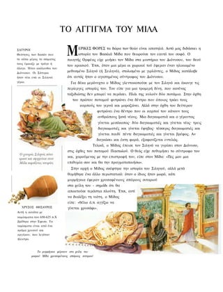 ΤΟ ΑΓΓΙΓΜΑ TOY ΜΙΛΑ

ΣΑΤΥΡΟΙ
Θεότητες των δασών που
το κάτω μέρος το σώματος
                                 Μ       ΕΡΙΚΕΣ ΦΟΡΕΣ τα δώρα των θεών είναι απατηλά. Αυτό μας διδάσκει η
                                         ιστορία του Βασιλιά Μίδα που θεωρούσε τον εαυτό του σοφό. Ο
                                 ποιητής Ορφέας είχε μυήσει τον Μίδα στα μυστήρια του Διόνυσου, του θεού
τους έμοιαζε με τράγο ή
                                 του κρασιού. Έτσι, όταν μια μέρα οι χωρικοί τού έφεραν έναν ηλικιωμένο
άλογο. Ήταν ακόλουθοι του
Διόνυσου. Οι Σάτυροι
                                 μεθυσμένο Σιληνό (ή Σειληνό), στολισμένο με γιρλάντες, ο Μίδας κατάλαβε
ήταν νέοι ενώ οι Σιληνοί         ότι αυτός ήταν ο αγαπημένος σύντροφος του Διόνυσου.
γέροι.                              Για δέκα μερόνυχτα ο Μίδας γλεντοκοπούσε με τον Σιληνό και άκουγε τις
                                 περίεργες ιστορίες του. Του είπε για μια τρομερή δίνη, που κανένας
                                 ταξιδιώτης δεν μπορεί να περάσει. Πλάι της κυλούν δύο ποτάμια. Στην όχθη
                                     του πρώτου ποταμού φυτρώνει ένα δέντρο που όποιος τρώει τους
                                          καρπούς του γερνά και μαραζώνει. Αλλά στην όχθη του δεύτερου
                                                      φυτρώνει ένα δέντρο που οι καρποί του κάνουν τους
                                                      ανθρώπους ξανά νέους. Μια δαγκωματιά και ο γέροντας
                                                      γίνεται μεσόκοπος· δύο δαγκωματιές και γίνεται νέος· τρεις
                                                      δαγκωματιές και γίνεται έφηβος· τέσσερις δαγκωματιές και
                                                      γίνεται παιδί πέντε δαγκωματιές και γίνεται βρέφος. Αν
                                                      δαγκώσει και έκτη φορά, εξαφανίζεται εντελώς.
                                                  Τελικά, ο Μίδας έπεισε τον Σιληνό να γυρίσει στον Διόνυσο,
                                  στις όχθες του ποταμού Πακτωλού. Ο θεός είχε πεθυμήσει το σύντροφο του
                                  και, χαρούμενος με την επιστροφή του, είπε στον Μίδα: «Πες μου μια
                                  επιθυμία σου και θα την πραγματοποιήσω».
                                    Στην αρχή ο Μίδας σκέφτηκε την ιστορία του Σιληνού, αλλά μετά
                                  θυμήθηκε ένα άλλο περιστατικό: όταν ο ίδιος ήταν μωρό, κάτι
                                  μυρμήγκια έφεραν χρυσαφένιους σπόρους σιταριού
                                  στα χείλη του - σημάδι ότι θα
                                  αποκτούσε τεράστια πλούτη. Έτσι, αντί
                                  να διαλέξει τη νιότη, ο Μίδας
                                  είπε: «θέλω ό,τι αγγίζω να
   ΧΡΥΣΟΣ ΘΗΣΑΥΡΟΣ                γίνεται χρυσάφι».
Αυτή η κανάτα με
νομίσματα του 650-625 π.Χ
βρέθηκε στην Έφεσο. Τα
νομίσματα είναι από ένα
κράμα χρυσού και
αργύρου, που λεγόταν
ήλεκτρο.



              Τα μυρμήγκια φέρνουν στα χείλη του
          μικρού Μίδα χρυσαφένιους σπόρους σιταριού
 
