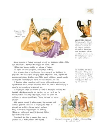 Έντρομος ο Μίδας
   ανακαλύπτει ότι
      απέκτησε
  γαϊδουρινά αφτιά

                                                                                         ΖΩΟΜΟΡΦΟ ΚΥΠΕΛΛΟ
                                                                                         Τα ζωγραφισμένα ελληνικά
                                                                                         αγγεία συχνά απεικονίζουν
                                                                                         πρόσωπα και σκηνές από
                                                                                         την ελληνική μυθολογία.
                                                                                         Τα αγγεία με σχήμα ζώου
                                                                                         ειναι πιο σπανια. Αυτο το
                                                                                         ασυνήθιστο κύπελλο με τις
                                                                                         δύο λαβές έχει για εκροή
                                                                                         ένα κεφάλι γαϊδάρου.


 Χωρίς δισταγμό ο Τμώλος ανακήρυξε νικητή τον Απόλλωνα, αλλά ο Μίδα
είχε αντιρρήσεις. «Προτιμώ το παίξιμο του Πάνα», είπε.
 «Μήπως δεν άκουσες καλά;» τον ρώτησε ο Τμώλος.
 «Τα αφτιά μου είναι μια χαρά», αποκρίθηκε ο Μίδας.                                      ΟΙ ΦΛΟΓΕΡΕΣ ΤΟΥ ΠΑΝΑ
 Αυτή η φράση ήταν η σταγόνα που έκανε την οργή του Απόλλωνα να                          Λέγεται ότι ο Μίδας ήταν ο
                                                                                         εφευρέτης της φλογέρας με
ξεχειλίσει. «Δεν είσαι άξιος να έχεις αφτιά ανθρώπου», είπε, «εφόσον τα
                                                                                         την οποία έπαιζε ο Πάνας.
χρησιμοποιείς έτσι». Κι έδωσε στον Μίδα αφτιά γαϊδάρου: μακριά, γκρίζα                   Ίσως γι' αυτό να προτίμησε
και τριχωτά. «Τώρα έχεις τα αφτιά που σου αξίζουν», του είπε.                            το παίξιμο του Πάνα και
 Ο Βασιλιάς Μίδας ντρεπόταν πολύ για τα γαϊδουρινά αφτιά του και                         όχι του Απόλλωνα.

προσπαθούσε να τα κρύψει τυλίγοντας τα σε ένα μαντίλι. Φυσικά όμως ο
κουρέας του ανακάλυψε το μυστικό του.
 Ο κουρέας δε μίλησε σε κανέναν γι' αυτό το παράξενο κουσούρι του
βασιλιά, αλλά δεν μπορούσε να κρατήσει για τον εαυτό του ένα
τέτοιο μυστικό. Έτσι πήγε στην εξοχή, άνοιξε μια τρύπα και
ψιθύρισε το μυστικό στο έδαφος. Ύστερα σκέπασε την τρύπα
με χώμα.
 Αλλά κανένα μυστικό δε μένει κρυφό. Μια συστάδα από
καλάμια φύτρωσε εκεί όπου ο κουρέας είχε θάψει το             Λ
μυστικό και, καθώς ο άνεμος σφύριζε ανάμεσα
τους, τα καλάμια μουρμούριζαν: «Ο βασιλιάς
Μίδας έχει γαϊδουρινά αφτιά! Ο βασιλιάς Μίδας
έχει γαϊδουρινά αφτιά!».
 Όταν έμαθε ότι όλος ο κόσμος ήξερε πια το
                                                         Όλοι ακούνε
                                                         Ό λ 0 ϊ αΚ(   τα καλάμια να ψιθυρίζουν: «Ο βασιλιάς Μίδας
μυστικό του, ο Μίδας πέθανε από ντροπή.
                                                                           έχει γαϊδουρινά αφτιά!»
 