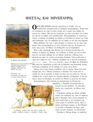 ΘΗΣΈΑς ΚΑΙ ΜΙΝΏΤΑΥΡΟς

                                   Ο      ΔΙΑΣ ΕΙΧΕ ΠΟΛΛΕΣ ερωτικές περιπέτειες με θνητές, που τις
                                          αποπλανούσε καταφεύγοντας σε διάφορες μεταμορφώσεις. Πολλές από
                                   τις αγαπημένες του είχαν γεννήσει παιδιά που η μοίρα τους άλλαξε την
                                   πορεία του κόσμου. Μια από τις αγαπημένες του ήταν η Ευρώπη, που ο Δίας
                                   την είχε δει να βαδίζει στην ακροθαλασσιά. Μεταμορφώθηκε σε κατάλευκο
                                   ταύρο, η Ευρώπη τον χάιδεψε και στόλισε με λουλούδια τα κέρατα του. Τόσο
                                   πολύ ξεθάρρεψε, που τον καβάλησε και τον άφησε να την πάει στη θάλασσα.
                                     Μόλις βρέθηκαν στο νερό, ο Δίας διέσχισε το πέλαγος και την πήγε στην
                                   Κρήτη. Εκεί, μεταμορφωμένος σε αετό, πλάγιασε μαζί της. Η Ευρώπη τού
                                   έκανε τρεις γιους: τον Μίνωα, τον Ραδάμανθυ και τον Σαρπηδόνα.
                                     Μετά ο Δίας επέστρεψε στον Όλυμπο και η Ευρώπη παντρεύτηκε τον
                                   Αστέριο, το βασιλιά της Κρήτης, που ανέθρεψε τα παιδιά της σαν να ήταν
                                   δικά του και όρισε διάδοχο του τον Μίνωα. Αργότερα ο Μίνωας έγινε
                                   βασιλιάς και πήρε για γυναίκα την όμορφη Πασιφάη. Τόσο μεγάλη ήταν η
ΤΑ ΒΟΥΝΑ ΤΗΣ ΚΡΗΤΗΣ                ισχύς και η δόξα του που ο Μίνωας καυχήθηκε ότι οι θεοί θα εκπλήρωναν
                                   όλος του τις     επιθυμιες.   Για να το αποδείξει, έχτισε ένα Βωμό του Ποσειδώνα
Η Κρητη ειναι ενα νησι γεμάτο αντιθέσεις:
χιονοσκέπαστα βουνά και              στην ακτή και παρακάλεσε να       βγει από τη θάλασσα ένας θαυμαστός ταύρος.
εύφορες κοιλάδες. Στο                Ο Μίνωας υποσχέθηκε ότι θα        θυσίαζε τον ταύρο στους θεούς.
διάστημα 2500-1100 π.Χ.
άνθησε εκεί ένας                       Αμέσως ένας λευκός ταύρος       αναδύθηκε από τα κύματα. Όμως ήταν τόσο
                                   όμορφο ζώο, που ο Μίνωας προτίμησε να θυσιάσει έναν ταύρο από το
πολιτισμός, που                    κοπάδι του και να κρατήσει το δώρο των θεών για τον εαυτό του. Για την
ονομάστηκε μινωικός από
το μυθικό βασιλιά Μίνωα.           αυθάδειά του, οι θεοί πήραν μια τρομερή εκδίκηση. Η Αφροδίτη, η θεά του
                                   έρωτα, έκανε την Πασιφάη, τη γυναίκα του Μίνωα να ερωτευτεί τον ταύρο.
                                     Τρομοκρατημένη, αλλά ανίκανη να καταπολεμήσει τη δύναμη της
                                                                     Αφροδίτης, η Πασιφάη εκμυστηρεύτηκε το
                                                                        μυστικό της στον Δαίδαλο, ένα σπουδαίο
                                                                        τεχνίτη που υπηρετούσε τον Μίνωα στην
                                                                        Κνωσό.
                                                                          Ο Δαίδαλος έφτιαξε μια ξύλινη αγελάδα,
                                                                        κούφια στο εσωτερικό της, ώστε να κρύβεται
                                                                        μέσα η Πασιφάη. Έτσι, εκείνη μπορούσε να
                                                                        περνά πολλή ώρα με τον αγαπημένο της
                                                                        ταύρο χωρίς να τη βλέπει κανείς. Αλλά, γι'
                                                                        ακόμη μεγαλύτερη τιμωρία, οι θεοί θέλησαν
                                                                        να γεννήσει η Πασιφάη ένα τέρας, μισό
     Η Πασιφάη, κρυμμένη μέσα στην ξύλινη αγελάδα που                   ταύρο και μισό άνθρωπο, τον Μινώταυρο.
  έφτιαξε ο Δαίδαλος, περιμένει να πλησιάσει ο άσπρος ταύρος              Έντρομος ο Μίνωας ζήτησε τη συμβουλή
 