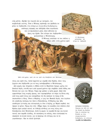 ενός μάντη. «Κρύψε την ντροπή σου με πονηριά», τον
συμβούλεψε εκείνος. Έτσι ο Μίνωας πρόσταξε τον Δαίδαλο να
χτίσει το Λαβύρινθο, ένα κτίσμα με ελικοειδείς διαδρόμους,
            απότομες στροφές και αδιέξοδα τόσο περίπλοκα
                 που αν βρισκόσουν μέσα, ήταν αδύνατο να
                      βρεις την έξοδο. Στο κέντρο του Λαβύρινθου
                                φυλακίστηκε ο Μινώταυρος.
                                                                                       Ο Μινώταυρος
                                            Ο Μίνωας απαίτησε να του στέλνει η        φυλακίστηκε στο
                                                    Αθήνα κάθε εννέα χρόνια εφτά   κέντρο τον Λαβύρινθο




       Κάθε εννέα χρόνια, εφτά νέοι και εφτά νέες θυσιάζονταν στον Μινώτανρο

νέους και εφτά νέες. Αυτοί έρχονταν με καράβι στην Κρήτη, όπου τους
έριχναν στο Λαβύρινθο για να τους καταβροχθίσει ο Μινώταυρος.
  Δύο φορές είχε πληρώσει η Αθήνα αυτό το Βαρύτατο τίμημα, χρέος του
βασιλιά Αιγέα, επειδή πριν από μερικά χρόνια είχε συμβάλει κατά λάθος στο
θάνατο του γιου του Μίνωα. Τώρα είχε φτάσει η τρίτη φορά. Αλλά τότε
εμφανίστηκε ένας νεαρός ήρωας, που προσφέρθηκε να πάρει τη θέση ενός
από τους εφτά νέους και υποσχέθηκε ότι θα σκότωνε το τέρας ή θα
σκοτωνόταν ο ίδιος. Ήταν ο Θησέας, ο γιος του Βασιλιά Αιγέα, που λεγόταν
ότι αληθινός πατέρας του ήταν ο Ποσειδώνας. Ο Θησέας είχε ήδη
αποδειχτεί γενναίος και επινοητικός κι έτσι ο Αιγέας, με Βαριά καρδιά, τον
άφησε να φύγει. Όμως του είπε: «Μέχρι τώρα, τα καράβια που έστελνα στην               ΜΙΝΩΙΚΟ ΝΟΜΙΣΜΑ
Κρήτη είχαν μαύρα πανιά, σε ένδειξη πένθους για τους νέους που                        Νόμισμα του 400 π.Χ. από
                                                                                      την Κνωσό της Κρήτης.
θυσιάζονται στον Μινώταυρο. Αυτή τη φορά, το καράβι θα έχει και λευκά
                                                                                      Ίσως το ανάκτορο της
πανιά, σαν σημάδι ελπίδας. Αν σκοτώσεις το κτήνος, στην επιστροφή να                  Κνωσού, με τους
σηκώσετε τα λευκά πανιά, για να ξέρουμε ότι πέτυχες και να το                         στριφογυριστούς
γιορτάσουμε». Και το πλοίο ξεκίνησε.                                                  διαδρόμους, να ενέπνευσε
                                                                                      το μύθο του Λαβυρινθου.
 