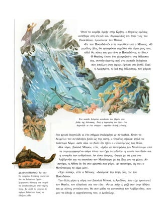 Όταν το καράβι άραξε στην Κρήτη, ο Θησέας αμέσως
                                               κατέβηκε στη στεριά και, δηλώνοντας ότι ήταν γιος του
                                                Ποσειδώνα, προκάλεσε τον Μίνωα.
                                                    «Γιε του Ποσειδώνα!» είπε κοροϊδευτικά ο Μίνωας. «Ο
                                                  μεγάλος Δίας θα φανερώσει σημάδια ότι είμαι γιος του,
                                                    αλλά θα κάνει και για σένα ο Ποσειδώνας το ίδιο;»
                                                          Ο Θησέας έκανε ένα μακροβούτι στη θάλασσα
                                                          και, συνοδευόμενος από ένα κοπάδι δελφίνια
                                                           που έπαιζαν στον αφρό, έφτασε στο βυθό. Εκεί
                                                             η Αμφιτρίτη, η θεά της θάλασσας, του χάρισε




                                                Ένα κοπάδι δελφίνια συνοδεύει τον Θησέα στα
                                             βάθη της θάλασσας. Εκεί η Αμφιτρίτη του δίνει ένα
                                              δαχτυλίδι κι ένα στέμμα - σημάδια θεϊκής εύνοιας



                              ένα χρυσό δαχτυλίδι κι ένα στέμμα στολισμένο με πετράδια. Όταν τα
                              δελφίνια τον συνόδεψαν ξανά ως την ακτή, ο Θησέας σήκωσε ψηλά τα
                              πολύτιμα δώρα, ώστε όλοι να δούν ότι ήταν ο ευνοούμενος των θεών.
                                «Και τώρα, βασιλιά Μίνωα», είπε, «ήρθα να λευτερώσω τον Μινώταυρο από
                                το παραμορφωμένο σώμα όπου τον έχει παγιδεύσει η κακία των θεών και
                                η ανοησία των ανθρώπων. Αν είσαι άντρας, άφησε με να μπω στο
                                Λαβύρινθο και να σκοτώσω τον Μινώταυρο με τα ίδια μου τα χέρια. Αν
                               πετύχω, η Αθήνα δε θα σου χρωστά πια φόρο. Αν αποτύχω, ας πιει ο
                              Μινώταυρος το αίμα μου».
ΔΕΛΦΙΝΟΜΟΡΦΟ ΑΓΓΕΙΟ            «Έχει καλώς», είπε ο Μίνωας. «Δοκίμασε την τύχη σου, γιε του
Οι αρχαίοι Έλληνες πίστευαν   Ποσειδώνα».
ότι τα δελφίνια έχουν
                                Την άλλη μέρα η κόρη του βασιλιά Μίνωα, η Αριάδνη, που είχε ερωτευτεί
ξεχωριστή δύναμη και συχνά
τα απαθανάτιζαν στην τέχνη    τον Θησέα, τον πλησίασε και του είπε: «Αν με πάρεις μαζί σου στην Αθήνα
τους. Σε αυτό το αγγείο σε    και με κάνεις γυναίκα σου, θα σου μάθω τα κατατόπια του Λαβύρινθου, που
σχήμα δελφίνου ίσως να        μου τα έδειξε ο αρχιτέκτονας του, ο Δαίδαλος».
έβαζαν λάδι.
 