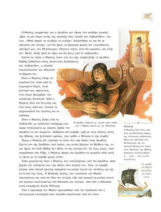 Ο Θησέας συμφώνησε και η Αριάδνη του έδωσε ένα κουβάρι κλωστή.
«Δέσε τη μία άκρη αυτής της κλωστής στην είσοδο του Λαβυρίνθου», του
είπε. «Μετά άφησε το κουβάρι να κυλήσει. Ακολούθησε το και θα σε
οδηγήσει στο κέντρο, εκεί θα βρεις τη βρομερή φωλιά του ετεροθαλούς
αδελφού μου, του Μινώταυρου. Πήγαινε νύχτα, όταν θα κοιμάται, και πνίξε
τον. Μετά, τύλιξε ξανά το νήμα και θα βγεις από το Λαβύρινθο».
 Εκείνη τη νύχτα ο Θησέας έκανε ό,τι τον είχε συμβουλέψει η Αριάδνη.
Καθώς βυθιζόταν στους σκοτεινούς διαδρόμους
του Λαβύρινθου, η κλωστή
λαμποκοπούσε και οδηγούσε
τα βήματα του.
 Όταν ο Θησέας τύλιξε τα
μπράτσα του γύρω από το
κοιμισμένο θηρίο, αυτό
ξύπνησε και, αφήνοντας
έναν άγριο βρυχηθμό, τον
αγκάλιασε θανατερά. Αλλά ο
Θησέας ήταν πιο δυνατός και,
έτσι όπως πάλευαν, έσπασε τη
ραχοκοκαλιά του τέρατος και το
σκότωσε.
 Όταν ο Θησέας βγήκε από το
                                          Η Αριάδνη περιμένει με αγωνία στην είσοδο
Λαβύρινθο, με πρόσωπο κατάχλομο και
                                           ενώ ο Θησέας παλεύει με τον Μινώταυρο      ΘΗΣΕΑΣ
κορμί πιτσιλισμένο με αίματα, βρήκε την
                                                                                      Ο Θηοέας ήταν ένας από
Αριάδνη να τον περιμένει. Ανέβηκαν στο καράβι, μαζί με τους άλλους νέους              τους μεγαλύτερους ήρωες
της Αθήνας, και ξεκίνησαν αμέσως, πριν μάθει ο Μίνωας τι είχε συμβεί.                 της ελληνικής μυθολογίας.
 Όμως ο Θησέας δεν κράτησε το λόγο που είχε δώσει στην Αριάδνη.                       Μετά την εξόντωοη του
                                                                                      Μινώταυρου και τον
Εκείνη τον είχε βοηθήσει από έρωτα, και αυτός δέχτηκε τη Βοήθεια της, αν
                                                                                      τραγικό θάνατο του Αιγέα,
και ήξερε ότι κατά Βάθος δεν ήθελε να την παντρευτεί. Σε λίγες μέρες, όταν            έγινε βασιλιάς της Αθήνας.
σταμάτησαν στη Νάξο, ο Θησέας άφησε την Αριάδνη να κοιμάται στην ακτή                 Αργότερα περιπλανήθηκε
                                                                                      κι   εζησε     ζωή γεμάτη
κι έφυγε με το καράβι χωρίς αυτήν.
                                                                                      περιπέτειες.
 Τόσο χαρούμενος ήταν ο Θησέας που απαλλάχτηκε από την Αριάδνη, ώστε
ξέχασε την υπόσχεση που είχε δώσει στον πατέρα του. Έτσι, το καράβι
ζύγωσε στην Αττική έχοντας σηκωμένα τα μαύρα πανιά του πένθους και όχι
τα λευκά της νίκης. Ο Βασιλιάς Αιγέας, που αγαπούσε τον Θησέα
περισσότερο και από την ίδια του τη ζωή, είδε από μακριά τα μαύρα πανιά
και ρίχτηκε απελπισμένος στη θάλασσα και πνίγηκε. Από τότε η θάλασσα
αυτή ονομάζεται Αιγαίο Πέλαγος
 Έτσι ο ηρωισμός του Θησέα αμαυρώθηκε από την προδοσία και η
πανηγυρική επιστροφή στην πατρίδα σκοτείνιασε από τον πόνο
 