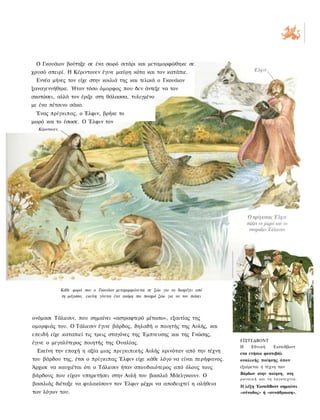 Ο Γκουάιον βούτηξε σε ένα σωρό σιτάρι και μεταμορφώθηκε σε
χρυσό σπειρί. Η Κέριντουεν έγινε μαύρη κότα και τον κατάπιε.
 Εννέα μήνες τον είχε στην κοιλιά της και τελικά ο Γκουάιον
ξαναγεννήθηκε. Ήταν τόσο όμορφος που δεν άντεξε να τον
σκοτώσει, αλλά τον έριξε στη θάλασσα, τυλιγμένο
με ένα πέτσινο σάκο.
 Ένας πρίγκιπας, ο Έλφιν, βρήκε το
μωρό και το έσωσε. Ο Έλφιν τον
  Κέριντουεν.




                Κάθε φορά που ο Γκουάιον μεταμορφώνεται σε ζώο για να διαφύγει από
                τη μάγισσα, εκείνη γίνεται ένα ακόμη πιο πονηρό ζώο για να τον πιάσει




ονόμασε Τάλιεσιν, που σημαίνει «αστραφτερό μέτωπο», εξαιτίας της
ομορφιάς του. Ο Τάλιεσιν έγινε βάρδος, δηλαδή ο ποιητής της Αυλής, και
επειδή είχε καταπιεί τις τρεις σταγόνες της Έμπνευσης και της Γνώσης,
                                                                                        ΕΪΣΤΕΔΒΟΝΤ
έγινε ο μεγαλύτερος ποιητής της Ουαλίας.
                                                                                        Η   Εθνική               Ειστεδβοντ
  Εκείνη την εποχή η αξία μιας πριγκιπικής Αυλής κρινόταν από την τέχνη                 ενα ετήσιο φεστιβάλ
του βάρδου της, έτσι ο πρίγκιπας Έλφιν είχε κάθε λόγο να είναι περήφανος.               ουαλικής ποίησης όπου
Άρχισε να καυχιέται ότι ο Τάλιεσιν ήταν σπουδαιότερος από όλους τους                    εξαίρεται η τέχνη των
                                                                                        Βάρδων στην ποίηση, στη
βάρδους που είχαν υπηρετήσει στην Αυλή του βασιλιά Μάελγκουιν. Ο
                                                                                        ρ ο υ σ ι κ ή και τ η λ ο γ ο τ ε χ ν ί α .
βασιλιάς διέταξε να φυλακίσουν τον Έλφιν μέχρι να αποδειχτεί η αλήθεια                  Η λέξη ΈιστεδΒοντ σημαίνει
των λόγων του.                                                                          «σύνοδος» ή «συνάθροιση».
 