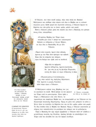 Ο Τάλιεσιν, που ήταν παιδί ακόμη, πήγε στην Αυλή του Βασιλιά
                             Μάελγκουιν και στάθηκε στην πόρτα ενώ όλοι οι Βάρδοι και οι αυλικοί
                             πέρασαν μεοα. Κάθε φορά που περνούσε κάποιος, ο Τάλιεσιν έφερνε τα
                             δάχτυλα του στα χείλη του κι έκανε «μπλα, μπλα!» σαν μωρό.
                              Μετά ο Τάλιεσιν μπήκε μέσα στο παλάτι και όταν ο Βασιλιάς τον ρώτησε
                             ποιος είναι, αποκρίθηκε:


                                  «Ο πρώτος Βάρδος του Έλφιν είμαι
                                  πατρίδα μου είναι τ' άστρα του καλοκαιριού
                                  Κάποτε οι άνθρωποι μ' έλεγαν Μέρλιν,
                                σε λίγο όλοι οι Βασιλιάδες θα με λένε
                                                Τάλιεσιν.


                               »Ήμουν στον ουρανό, ήμουν στην κόλαση,
                               ήμουνα με τον Νώε όταν έφτιαχνε την κιβωτό.
                               Ξέρω όλα τα ονόματα των άστρων,
                               είμαι ένα θαύμα που ήρθε από το πουθενά.


                                           »Είχα όλα τα σχήματα,
                                           ήμουνα πεθαμένος, ήμουνα ζωντανός,
                                           θα 'μαι στη γη ως τη Δευτέρα Παρουσία,
                                           κανείς δεν ξέρει αν είμαι άνθρωπος ή ψάρι


                                      »Περασα μήνες εννιά ολάκερους
                                   μες στην κοιλιά της στρίγγλας Κέριντουεν.
                                 Τότε ήμουνα ο μικρός Γκουάιον,
                                 αλλά τώρα είμαι ο Τάλιεσιν».


    Ενω ο Ελφιν αργοσβηνει     Ο Μάελγκουιν καλεσε τους Βάρδους του για
    στο μπουντρούμι του      να ακούσουν το παιδί. Μετά ζήτησε να του φέρουν      Ο Τάλιεσιν εντυπωσιάζει
     κάστρου, ο βασιλιάς                                                        την Αυλή με τις ιστορίες του
                             τον Έλφιν από το μπουντρούμι. Όταν ήρθε ο
       διατάζει να γίνει
διαγωνισμός ποίησης μεταξύ   Έλφιν, ο Μάελγκουιν είπε στον Χέινιν, το
   του ηλικιωμένου ποιητή    γηραιότερο και σοφότερο Βάρδο του, να αναμετρηθεί με τον Τάλιεσιν σε ένα
   Χέινιν και του Τάλιεσιν
                             διαγωνισμό ποιητικής δεξιοτεχνίας. Όμως το μόνο που μπόρεσε να κάνει ο
                             Χέινιν ήταν να πιπιλίζει τα δάχτυλα του και να λέει «μπλα, μπλα» σαν μωρό.
Ο ΒΑΡΔΟΣ ΤΟΥ ΑΡΘΟΥΡΟΥ        Το ίδιο έπαθαν όλοι οι Βάρδοι του Βασιλιά. Όμως ο Τάλιεσιν απαντούσε με
Ο πραγματικός Τάλιεσιν
                             στίχους που αποκάλυπταν τα μυστήρια του κόσμου και τα μελλούμενα.
έζησε τον 6ο αι. μ.Χ. και,
σύμφωνα με το μύθο, ήταν       Τώρα ο Βασιλιάς δεν είχε καμιά αμφιβολία: ο Τάλιεσιν ήταν στ' αλήθεια ο
ποιητής στην Αυλή του        μεγαλύτερος ποιητής της Ουαλίας. Αμέσως διέταξε να απαλλάξουν τον
βασιλιά Αρθούρου.            Έλφιν από την αλυσίδα του και τον άφησε ελεύθερο.
 