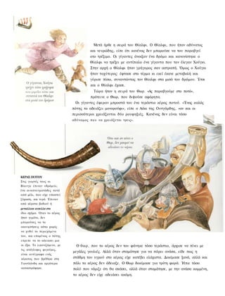 Μετά ήρθε η σειρά του Θίαλφι. Ο Θίαλφι, που ήταν αδύνατος
                                        και νευρώδης, είπε ότι κανένας δεν μπορούσε να του παραβγεί
                                        οτο τρέξιμο. Οι γίγαντες άνοιξαν ένα δρόμο και κανονίστηκε ο
                                        Θίαλφι να τρέξει με αντίπαλο ένα γίγαντα που τον έλεγαν Χούγκι.
                                        Στην αρχή ο Θίαλφι ήταν γρήγορος σαν αστραπή. Όμως ο Χούγκι
                                        ήταν ταχύτερος: έφτασε στο τέρμα κι εκεί έκανε μεταβολή και
                                        γύρισε πίσω, συναντώντας τον Θίαλφι στα μισά του δρόμου. Έτσι
                                        και ο Θίαλφι έχασε.
                                          Τώρα ήταν η σειρά του Θωρ. «Ας παραβγούμε στο ποτό»,
                                        πρότεινε ο Θωρ, που διψούσε αφόρητα.
                               Οι γίγαντες έφεραν μπροστά του ένα τεράστιο κέρας ποτού. «Ένας καλός
                              πότης το αδειάζει μονορούφι», είπε ο Αόκι της Ουτγάρδης, «αν και οι
                              περισσότεροι χρειάζονται δύο ρουφηξιές. Κανένας δεν είναι τόσο
                              αδύναμος π ο υ να χρειάζεται τρεις».




ΚΕΡΑΣ ΠΟΤΟΥ
Στις γιορτές τους οι
Βίκινγκ έπιναν υδρόμελι,
ένα οινοπνευματώδες ποτό
από μέλι, που είχε υποστεί
ζύμωση, και νερό. Έπιναν
από κέρατα βοδιού ή
μεταλλικα κυπελλα στο
ίδιο σχήμα. Όταν το κέρας
ήταν γεμάτο, δεν
μπορούσες να το
ακουμπήσεις κάτω χωρίς
να χυθεί το περιεχόμενο
του, και επομένως ο πότης
επρεπε να το αόειασει μια
κι έξω. Το εικονιζόμενο, με     Ο θωρ, που το κέρας δεν του φάνηκε τόσο τεράστιο, άρχισε να πίνει με
τις ανάγλυφες φιγούρες,
                              μεγάλες γουλιές. Αλλά όταν σταμάτησε για να πάρει ανάσα, είδε πως η
είναι αντίγραφο ενός
κέρατος που βρέθηκε στη       στάθμη του υγρού στο κέρας είχε κατέβει ελάχιστα. Δοκίμασε ξανά, αλλά και
Γιουτλάνδη και αργότερα       πάλι το κέρας δεν άδειαζε. Ο Θωρ δοκίμασε για τρίτη φορά. Ήπιε τόσο
καταστράφηκε.                 πολύ που νόμιζε ότι θα σκάσει, αλλά όταν σταμάτησε, με την ανάσα κομμένη,
                              το κέρας δεν είχε αδειάσει ακόμη.
 