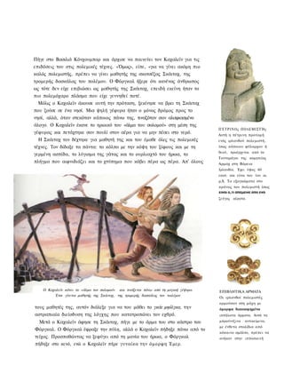 Πήγε στο Βασιλιά Κόνχουμπαρ και άρχισε να παινεύει τον Καχαλεϊν για τις
επιδόσεις του στις πολεμικές τέχνες. «Όμως», είπε, «για να γίνει ακόμη πιο
καλός πολεμιστής, πρέπει να γίνει μαθητής της σκοτσέζας Σκάιταχ, της
τρομερής δασκάλας του πολέμου. Ο Φόργκαλ ήξερε ότι κανένας άνθρωπος
ως τότε δεν είχε επιβιώσει ως μαθητής της Σκάιταχ, επειδή εκείνη ήταν το
πιο πολεμόχαρο πλάσμα που είχε γεννηθεί ποτέ.
  Μόλις ο Καχαλεϊν άκουσε αυτή την πρόταση, ξεκίνησε να βρει τη Σκάιταχ
που ζούσε σε ένα νησί. Μια ψηλή γέφυρα ήταν ο μόνος δρόμος προς το
νησί, αλλά, όταν στεκόταν κάποιος πάνω της, τιναζόταν σαν αλαφιασμένο
άλογο. Ο Καχαλεϊν έκανε το ηρωικό του «άλμα του σολομού» στη μέση της
                                                                                      Π Έ Τ Ρ Ι Ν Ο ς ΠΟΛΕΜΙΣΤΉς
γέφυρας και πετάχτηκε σαν πουλί στον αέρα για να μην πέσει στο νερό.                  Αυτή η πέτρινη προτομή
  Η Σκάιταχ τον δέχτηκε για μαθητή της και του έμαθε όλες τις πολεμικές               ενός ιρλανδού πολεμιστή,
τέχνες. Τον δίδαξε τα πάντα: το κόλπο με την κόψη του ξίφους και με τη                ίσως κάποιου φύλαρχου ή
                                                                                      θεού, προέρχεται από το
γερμένη ασπίδα, το λύγισμα της γάτας και το ουρλιαχτό του ήρωα, το
                                                                                      Τανταράγκι της κομητείας
πλήγμα που αιφνιδιάζει και το χτύπημα που κόβει πέρα ως πέρα. Απ' όλους               Αρμαχ στη Βόρεια
                                                                                      Ιρλανδία. Έχει ύψος 60
                                                                                      εκατ. και είναι του 1ου αι.
                                                                                      μ.Χ. Τα εξογκώματα στο
                                                                                      κράνος του πολεμιστή ίσως
                                                                                      ειναι ο,τι απεμεινε απο ενα
                                                                                      ζεύγος κέρατα.




    Ο Καχαλεϊν κάνει το «άλμα τον σολομού» και τινάζεται πάνω από τη μαγική γέψνρα.   ΕΠΙΒΛΗΤΙΚΑ ΑΡΜΑΤΑ
         Έτσι γίνεται μαθητής της Σκάιταχ, της τρομερής δασκάλας τον τιολέμον
                                                                                      Οι ιρλανδοί πολεμιστές
                                                                                      ορμούσαν στη μάχη με
τους μαθητές της, αυτόν διάλεξε για να του μάθει το γκάε μηόλγκα, την                 όμορφα διακοσμημένα
αστραπιαία διείσδυση της λόγχης που κατατροπώνει τον εχθρό.                           ιππήλατα άρματα. Αυτά τα
  Μετά ο Καχαλεϊν άφησε τη Σκάιταχ, πήγε με το άρμα του στο κάστρο του                μπρούντζινα   αντικείμενα,
                                                                                      με ένθετα στολίδια από
Φόργκαλ. Ο Φόργκαλ έφραξε την πύλη, αλλά ο Καχαλεϊν πήδηξε πάνω από το
                                                                                      κόκκινο σμάλτο, πρέπει να
τείχος. Προσπαθώντας να ξεφύγει από τη μανία του ήρωα, ο Φόργκαλ                      ανήκαν στην ιπποσκευή
πήδηξε στο κενό, ενώ ο Καχαλεϊν πήρε γυναίκα την όμορφη Έμερ.
 