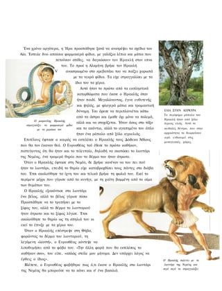 Ένα χρόνο αργότερα, η Ήρα προσπάθησε ξανά να ανατρέψει τα σχέδια του
Αία. Έστειλε δυο απαίσια φαρμακερά φίδια, με γαλάζια λέπια και μάτια που
                    πετούσαν σπίθες, να δαγκώσουν τον Ηρακλή στον υπνο
                       του. Το πρωί η Αλκμήνη βρήκε τον Ηρακλή
                   V     ανασηκωμένο στο κρεβατάκι του να παίζει χαρωπά
                                     με τα νεκρά φίδια. Τα είχε στραγγαλίσει με τα
                                      ίδια του τα χέρια.
                                        Αυτό ήταν το πρώτο από τα εκπληκτικά
                                      κατορθώματα που έκανε ο Ηρακλής όταν
                                      ήταν παιδί. Μεγαλώνοντας, έγινε ευθυτενής
                                      και ψηλός, με φλογερά μάτια και τρομακτική
                                      δύναμη. Του άρεσε να περιπλανιέται κάτω        ΕΛΙΑ ΣΤΗΝ ΚΕΡΚΥΡΑ
                                                                                     Το περίφημο ρόπαλο του
                                      από τα άστρα και έμαθε όχι μόνο να πολεμά,
                                                                                     Ηρακλή ήταν από ξύλο
         Ο μικρούλης Ηρακλής
                                      αλλά και να στοχάζεται. Ήταν άσος στο τόξο     άγριας ελιάς. Λντό το
   στραγγαλίζει τα φαρμακερά φίδια
           με τα χεράκια τον          και το ακόντιο, αλλά το αγαπημένο του όπλο     αειθαλές δέντρο, που στην
                              ήταν ένα ρόπαλο από ξύλο αγριελιάς.                    αρχαιότητα το θεωρούσαν
                                                                                     ιερό, ευδοκιμεί στις
  Επιτέλους έφτασε ο καιρός να εκτελέσει ο Ηρακλής τους Δώδεκα Άθλους
                                                                                     μεσογειακές χώρες.
που θα τον έκαναν θεό. Ο Ευρυσθέας τού έθεσε το πρώτο καθήκον,
πιστεύοντας ότι θα ήταν και το τελευταίο, δηλαδή να σκοτώσει το λιοντάρι
της Νεμέας, ένα τρομερό θηρίο που το δέρμα του ήταν άτρωτο.
  Όταν ο Ηρακλής έφτασε στη Νεμέα, δε βρήκε κανέναν να του πει πού
ήταν το λιοντάρι, επειδή το θηρίο είχε καταβροχθίσει τους πάντες στο διάβα
του. Έτσι ακολούθησε τα ίχνη του και τελικά βρήκε τη φωλιά του. Εκεί το
περίμενε μέχρι που γύρισε από το κυνήγι, με τη χαίτη βαμμένη από το αίμα
των θυμάτων του.
  Ο Ηρακλής εξακόντισε στο λιοντάρι
ένα βέλος, αλλά το βέλος γύρισε πίσω
Προσπάθησε να το τρυπήσει με το
ξίφος του, αλλά το δέρμα το λιονταριού
ήταν άτρωτο και το ξίφος λύγισε. Έτσι
ακολούθησε το θηρίο ως τη σπηλιά του κι
εκεί το έπνιξε με τα χέρια του.
  Όταν ο Ηρακλής επέστρεψε στη Θήβα,
φορώντας το δέρμα του λιονταριού, τη
λεγόμενη «λεοντή», ο Ευρυσθέας κόντεψε να
λιποθυμήσει από το φόβο του. «Την άλλη φορά που θα εκτελέσεις το
καθήκον σου», του είπε, «απλώς στείλε μου μήνυμα. Δεν υπάρχει λόγος να
έρθεις ο ίδιος».                                                                     Ο Ηρακλής παλεύει με το
  Βλέπετε, ο Ευρυσθέας φοβήθηκε πως ό,τι έκανε ο Ηρακλής στο λιοντάρι                 λιοντάρι της Νεμέας και
                                                                                     σιγά σιγά το στραγγαλίζει
της Νεμέας θα μπορούσε να το κάνει και σ' ένα βασιλιά.
 