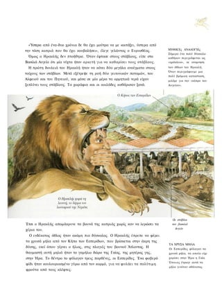 «Ύστερα από ένα-δυο χρόνια δε θα έχει μούτρα να με κοιτάξει, ύστερα από
την τόση κοπριά που θα έχει κουβαλήσει», έλεγε γελώντας ο Ευρυσθέας.       ΜΥΘΙΚΈς ΑΝΑΛΟΓΊΕς
                                                                           Σήμερα ένα πολύ δύσκολο
 Όμως ο Ηρακλής δεν πτοήθηκε. Όταν έφτασε στους στάβλους, είπε στο         καθήκον περιγράφεται ως
Βασιλιά Αυγεία ότι μία νύχτα ήταν αρκετή για να καθαρίσει τους στάβλους.   «ηράκλειο», οε αναμνηση
 Η πρώτη δουλειά του Ηρακλή ήταν να κάνει δύο μεγάλα ανοίγματα στους       των άθλων του Ηρακλή.
                                                                           Όταν περιγράφουμε μια
τοίχους των στάβλων. Μετά εξέτρεψε τη ροή δύο γειτονικών ποταμών, του
                                                                           πολύ βρόμικη κατασταση,
Αλφειού και του Πηνειού, και μέσα σε μία μέρα τα ορμητικά νερά είχαν       μιλάμε για την «κόπρο του
ξεπλύνει τους στάβλους. Τα χωράφια και οι κοιλάδες καθάρισαν ξανά.         Αυγείου».




                                                                             Οι στάβλοι
Έτσι ο Ηρακλής απομάκρυνε τα βουνά της κοπριάς χωρίς καν να λερώσει τα       τον βασιλιά
χέρια του.                                                                     Αυγεία

  Ο ενδέκατος άθλος ήταν ακόμη πιο δύσκολος. Ο Ηρακλής έπρεπε να φέρει
τα χρυσά μήλα από τον Κήπο των Εσπερίδων, που βρίσκεται στην άκρη της
                                                                           ΤΑ ΧΡΥΣΑ ΜΗΛΑ
δύσης, εκεί όπου γέρνει ο ήλιος, στις πλαγιές του βουνού Άτλαντας. Η       Οι Εσπερίδες φύλαγαν τα
θαυμαστή αυτή μηλιά ήταν το γαμήλιο δώρο της Γαίας, της μητέρας γης,       χρυσά μήλα, τα οποία είχε
στην Ήρα. Το δέντρο το φύλαγαν τρεις παρθένες, οι Εσπερίδες. Ένα φοβερό    χαρίσει στην Ήρα η Γαία.
                                                                           Ό π ο ι ο ς έτρωγε αυτά τα
φίδι ήταν κουλουριασμένο γύρω από τον κορμό, για να φυλάει τα πολύτιμη
                                                                           μήλα γινόταν αθάνατος.
φρούτα από τους κλέφτες.
 