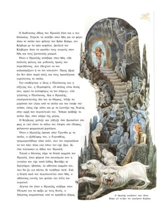 Ο δωδέκατος άθλος του Ηρακλή ήταν και ο πιο
δύσκολος. Έπρεπε να κατέβει στον Άδη και να φέρει
πίσω το σκύλο που φύλαγε τον Κάτω Κόσμο, τον
Κέρβερο με τα τρία κεφάλια. Δουλειά του
Κέρβερου ήταν να κρατάει τους νεκρούς στον
Άδη και τους ζωντανούς μακριά.
 Όταν ο Ηρακλής κατέβηκε στον Άδη, είδε
πολλούς φίλους και μυθικούς ήρωες του
παρελθόντος, που έδειχναν να τον
καλωσορίζουν ή να τον απειλούν. Όμως ήξερε
ότι δεν ήταν παρά σκιές και τους προσπέρασε
γυρεύοντας το σκύλο.
 Τον υποδέχτηκε ο ίδιος ο Πλούτωνας και η
σύζυγος του, η Περσεφόνη. «Ο σκύλος είναι δικός
σου, αρκεί να καταφέρεις να τον πάρεις», είπε
γελώντας ο Πλούτωνας. Και ο Ηρακλής,
επιστρατεύοντας όλο του το θάρρος, τύλιξε τα
μπράτσα του γύρω από το σκύλο και του έκοψε την
ανάσα, όπως είχε κάνει και με το λιοντάρι της Νεμέας
στην αρχή των περιπετειών του. Ύστερα τράβηξε το
σκύλο έξω, στον κόσμο της μέρας.
  Ο Κέρβερος γρύλιζε και γάβγιζε όσο βρισκόταν στο
φως κι εκεί όπου το σάλιο του έπεφτε στο έδαφος,
φύτρωναν φαρμακερά χορτάρια.
 Όταν ο Ηρακλής έφτασε στην Τίρυνθα με το
σκύλο, ο εξάδελφος του, ο Ευρυσθέας,
τρομοκρατήθηκε τόσο πολύ, που τον παρακάλεσε
να τον πάει πίσω εκεί όπου τον είχε βρει. Κι
έτσι τελείωσαν οι άθλοι του Ηρακλή.
  Τελικά ο θάνατος πήρε το θνητό κομμάτι του
Ηρακλή, όταν φόρεσε ένα πουκάμισο που η
γυναίκα του είχε κατά λάθος Βουτήξει σε
δηλητήριο. Ωστόσο, το αθάνατο κομμάτι του,
που θα ζει για πάντα, δε νικήθηκε ποτέ. Ενώ
η θνητή σκιά του περιπλανιέται στον Άδη, ο
αθάνατος εαυτός του φυλάει την πύλη του
ουρανού.
  Λέγεται ότι όταν ο Ηρακλής ανέβηκε στον
Όλυμπο για να σμίξει με τους θεούς, ο
Άτλαντας παραπάτησε από το πρόσθετο βάρος                   Ο Ηρακλής κατεβαίνει στον Κάτω
                                                       Κόσμο για να βρει τον τρικέφαλο Κερβερο
 