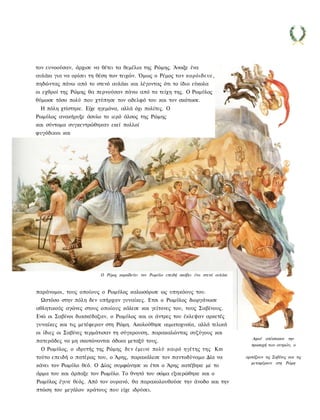 τον ευνοούσαν, άρχισε να θέτει τα θεμέλια της Ρώμης. Άνοιξε ένα
αυλάκι για να ορίσει τη θέση των τειχών. Όμως ο Ρέμος τον κορόιδευε,
πηδώντας πάνω από το στενό αυλάκι και λέγοντας ότι το ίδιο εύκολα
οι εχθροί της Ρώμης θα περνούσαν πάνω από τα τείχη της. Ο Ρωμύλος
θύμωσε τόσο πολύ που χτύπησε τον αδελφό του και τον σκότωσε.
 Η πόλη χτίστηκε. Είχε ηγεμόνα, αλλά όχι πολίτες. Ο
Ρωμύλος ανακήρυξε άσυλο το ιερό άλσος της Ρώμης
και σύντομα συγκεντρώθηκαν εκεί πολλοί
φυγόδικοι και




                         Ο Ρέμος κοροϊδεύει τον Ρωμύλο επειδή σκάβει ένα στενό αυλάκι



παράνομοι, τους οποίους ο Ρωμύλος καλωσόρισε ως υπηκόους του.
  Ωστόσο στην πόλη δεν υπήρχαν γυναίκες. Ετσι ο Ρωμύλος διοργάνωσε
αθλητικούς αγώνες στους οποίους κάλεσε και γείτονες του, τους Σαβίνους.
Ενώ οι Σαβίνοι διασκέδαζαν, ο Ρωμύλος και οι άντρες του έκλεψαν αρκετές
γυναίκες και τις μετέφεραν στη Ρώμη. Ακολούθησε αιματοχυσία, αλλά τελικά
οι ίδιες οι Σαβίνες τερμάτισαν τη σύγκρουση, παρακαλώντας συζύγους και
                                                                                           Αφού απέσπασαν την
πατεράδες να μη σκοτώνονται άδικα μεταξύ τους.
                                                                                          προσοχή των αντρών, ο
  Ο Ρωμύλος, ο ιδρυτής της Ρώμης; δεν έμεινε πολύ καιρό ηγέτης της Km
τούτο επειδή ο πατέρας του, ο Άρης, παρακάλεσε τον παντοδύναμο Δία να                   αρπάζουν τις Σαβίνες και τις
                                                                                          μεταφέρουν στη Ρώμη
κάνει τον Ρωμύλο θεό. Ο Δίας συμφώνησε κι έτσι ο Άρης κατέβηκε με το
άρμα του και άρπαξε τον Ρωμύλο. Το θνητό του σώμα εξαερώθηκε και ο
Ρωμύλος έγινε θεός. Από τον ουρανό, θα παρακολουθούσε την άνοδο και την
πτώση του μεγάλου κράτους που είχε ιδρύσει.
 