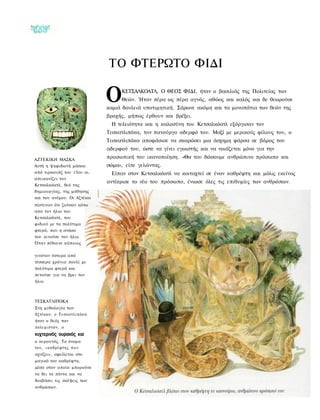 ΤΟ ΦΤΕΡΩΤΟ ΦΙΔΙ

                                     Ο    ΚΕΤΣΑΛΚΟΑΤΛ, Ο ΘΕΟΣ ΦΙΔΙ, ήταν ο βασιλιάς της Πολιτείας των
                                          Θεών. Ήταν πέρα ως πέρα αγνός, αθώος και καλός και δε θεωρούσε
                                     καμιά δουλειά υποτιμητική. Σάρωνε ακόμη και τα μονοπάτια των θεών της
                                     βροχής, μήπως έρθουν και βρέξει.
                                      Η τελειότητα και η καλοσύνη του Κετσαλκόατλ εξόργισαν τον
                                     Τεσκατλιπόκα, τον πανούργο αδερφό του. Μαζί με μερικούς φίλους του, ο
                                     Τεσκατλιπόκα αποφάσισε να σκαρώσει μια άσχημη φάρσα σε βάρος του
                                     αδερφού του, ώστε να γίνει εγωιστής και να νοιάζεται μόνο για την

ΑΖΤΕΚΙΚΗ ΜΑΣΚΑ
                                     προσωπική του ικανοποίηση. «Θα του δώσουμε ανθρώπινο πρόσωπο και
Αυτή η ψηφιδωτή μάσκα                σώμα», είπε γελώντας.
από τιρκουάζ του 15ου αι.             Είπαν στον Κετσαλκόατλ να κοιταχτεί σε έναν καθρέφτη και μόλις εκείνος
απεικονίζει τον
                                     αντίκρισε το νέο του πρόσωπο, ένιωσε όλες τις επιθυμίες των ανθρώπων.
Κετσαλκόατλ, θεό της
δημιουργίας, της μάθησης
και του ανέμου. Οι Αζτέκοι
πίστευαν ότι ζούσαν κάτω
από τον ήλιο του
Κετσαλκόατλ, του
φιδιού με τα πολύτιμα
φτερά, που η ανάσα
του κινούσε τον ήλιο.
Όταν πέθαινε κάποιος

γινόταν ύστερα από
τέσσερα χρόνια πουλί με
πολύτιμα φτερά και
πετούσε για να βρει τον
ήλιο.



ΤΕΣΚΑΤΛΙΠΟΚΑ
Στη μυθολογία των
Αζτέκων, ο Τ ε σ κ α τ λ ι π ό κ α
ήταν ο θεός των
πολεμιστών, ο
νυχτερινός ουρανός και
ο κεραυνός. Το όνομα
του, «καθρέφτης π ο υ
αχνίζει», οφείλεται στο
μαγικό του καθρέφτη,
μέσα στον οποίο μπορούσε
να δει τα πάντα και να
διαβάσει τις σκέψεις των
ανθρώπων.
 