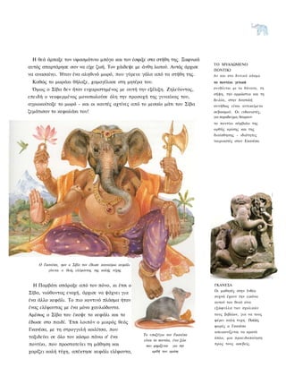 Η θεά άρπαξε τον υφασμάτινο μπόγο και τον έσφιξε στα στήθη της. Ξαφνικά
                                                                                   ΤΟ ΜΥΑΛΩΜΕΝΟ
αυτός σπαρτάρησε σαν να είχε ζωή. Τον χάιδεψε με άνθη λωτού. Αυτός άρχισε
                                                                                   ΠΟΝΤΙΚΙ
να ανασαίνει. Ήταν ένα αληθινό μωρό, που γύρευε γάλα από τα στήθη της.             Αν και στο δ υ τ ι κ ό κ ό σ μ ο
 Καθώς το μωράκι θήλαζε, χαμογέλασε στη μητέρα του.                                το ποντίκι γενικά
 Όμως ο Σίβα δεν ήταν ευχαριστημένος με αυτή την εξέλιξη. Ζηλεύοντας,              συνδέεται με το θάνατο, τη
                                                                                   σήψη, την αρρώστια και τη
επειδή ο νεοφερμένος μονοπωλούσε όλη την προσοχή της γυναίκας του,
                                                                                   δειλία, στην Ανατολή
αγριοκοίταξε το μωρό - και οι καυτές αχτίνες από το μεσαίο μάτι του Σίβα           συνήθως είναι αντικείμενο
ζεμάτισαν το κεφαλάκι του!                                                         σεβασμού. Οι ινδουιστές,
                                                                                   για παραδειγμα, θεωρουν
                                                                                   το ποντίκι σύμβολο της
                                                                                   ορθής κρίσης και της
                                                                                   διαίσθησης - ιδιότητες
                                                                                   ταιριαστές στον Εκανέσα.




    Ο Γκανέσα, ηον ο Σίβα τον έδωσε καινούριο κεφάλι
        γίνεται ο θεός ελέφαντας της καλής τύχης



  Η Παρβάτι σπάραξε από τον πόνο, κι έτσι ο                                        ΓΚΑΝΕΣΑ
                                                                                   Οι μαθητές στην Ινδία
Σίβα, νιώθοντας ενοχή, άρχισε να ψάχνει για
                                                                                   συχνά έχουν την εικόνα
ένα άλλο κεφάλι. Το πιο κοντινό πλάσμα ήταν                                        αυτού του θεού στα
ένας ελέφαντας με ένα μόνο χαυλιόδοντα.                                            ε ξ ώ φ υ λ λ α των σχολικών
Αμέσως ο Σίβα του έκοψε το κεφάλι και το                                           τους βιβλίων, για να τους
                                                                                   φέρει καλη τυχη. Πολλές
έδωσε στο παιδί. Έτσι λοιπόν ο μικρός θεός
                                                                                   φορές ο Γκανέσα
Γκανέσα, με τη στρογγυλή κοιλίτσα, που                                             απεικονίζεται να κρατά
                                                       Το υποζύγιο τον Γκανέσα
ταξιδεύει σε όλο τον κόσμο πάνω σ' ένα                                             όπλο, μια προειδοποίηση
                                                       είναι το ποντίκι, ένα ζώο
ποντίκι, που προστατεύει τη μάθηση και                  που φημίζεται για την
                                                                                   προς τους ασεβείς.

χαρίζει καλή τύχη, απέκτησε κεφάλι ελέφαντα,                ορθή τον κρίση
 