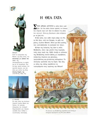 Η ΘΕΑ ΓΑΤΑ

                              Σ   ΤΗΝ ΑΡΧΑΙΑ ΑΙΓΥΠΤΟ η γάτα ήταν ιερό
                                  ζώο. Αν ένα σπίτι έπιανε φωτιά, οι ένοικοι
                              του έπρεπε πριν απ' όλα να σώσουν τη γάτα
                              του σπιτιού. Ό π ο ι ο ς θανάτωνε γάτα πλήρωνε
                              με τη ζωή του.
                                Η θεά γάτα, που κάθε νύχτα σώζει τον Ρα,
                              το θεό ήλιο, από τον Άπωφη, το φίδι του
                              χάους, λεγόταν Μπαστ. Ήταν μια θεά αγάπης,
                              που ακτινοβολούσε τη ζεστασιά του ήλιου.
                                Κέντρο της λατρείας της ήταν η πόλη
                              Βούβαστη, όπου είχε χτιστεί ένας λαμπρός
ΜΠΑΣΤ                         ναός προς τιμήν της. Κάθε άνοιξη οι κάτοικοι
Αυτό το αγαλματάκι της        της Βούβαστης έκαναν βόλτες με καραβάκια,
Μπαστ, της θεάς γάτας, την    παίζοντας τύμπανα και φλογέρες,
απεικονίζει με γατάκια στα
                              τραγουδώντας και χτυπώντας παλαμάκια. Το
ποδια της,
υπογραμμίζοντας τη σχέση      πανηγύρι κρατούσε όλη τη νύχτα. Και όλες
της με τη γονιμότητα. Στο     οι γάτες της πόλης πρόσθεταν τα
ένα χέρι κρατά σείστρο, ένα   νιαουρίσματα τους τιμώντας την Μπαστ!
κρουστό όργανο, και στο
άλλο μια εικόνα της θεάς
λέαινας Σεχμέτ, της
επικίνδυνης όψης της.




Ο ΝΕΙΛΟΣ
Οι ιερές γάτες της Αιγύπτου
έτρωγαν κυρίως ψάρια του
Νείλου. Οι τακτικές
πλημμύρες του ποταμού
δημιούργησαν μια εύφορη
κοιλάδα όπου άνθησε ο
αιγυπτιακός πολιτισμός.
 