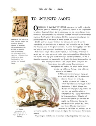 ΘΕΟΙ ΚΑΙ ΖΩΑ        •    Ελλάδα




                             ΤΟ ΦΤΕΡΩΤΟ ΑΛΟΓΟ

                             Ο    ΑΚΡΙΣΙΟΣ, Ο ΒΑΣΙΛΙΑΣ ΤΟΥ ΑΡΓΟΥΣ, είχε μόνο ένα παιδί, τη Δανάη.
                                  Επειδή ήθελε να αποκτήσει γιο, ρώτησε το μαντείο τι του επιφυλάσσει
                             το μέλλον. Ο χρησμός ήταν: «Δε θα αποκτήσεις γιο και ο εγγονός σου θα σε
                             σκοτώσει». Τρομοκρατημένος ο βασιλιάς κλείδωσε την κόρη του σε έναν ψηλό
                             πύργο με Βαριές μπρούντζινες πόρτες. Ωστόσο, ο Δίας την επισκέφτηκε σαν
ΓΕΝΝΗΣΗ ΤΟΥ ΠΗΓΑΣΟΥ          χρυσή βροχή και, με τον καιρό, η Δανάη γέννησε τον Περσέα.
Αυτή είναι μια ιστορία για    Επειδή φοβόταν πως αν θανάτωνε την κόρη και τον εγγονό του θα
το πώς ο Περσέας
                             προκαλούσε την οργή του Δία, ο Ακρίσιος έριξε τη Δανάη και τον Περσέα
σκότωσε τη Μέδουσα,
απελευθερώνοντας τον         στη θάλασσα μέσα σε ένα ξύλινο σεντούκι. Η Δανάη προσευχήθηκε στον Δία
Πήγασο, το φτερωτό           και, αντί να τους καταπιούν τα κύματα, το σεντούκι βγήκε στη Σέριφο.
αλογο που απεικονιζεται
                              Ύστερα α π ό καιρό ο Βασιλιάς του νησιού, ο Πολυδέκτης, συνάντησε τη
στο ανάγλυφο (επάνω).
                             Δανάη και της ζήτησε να παντρευτούν, αλλά εκείνη αρνήθηκε. Η Δανάη είχε
Αργότερα ο Πήγασος έγινε
το άλογο του ήρωα            τον Περσέα, που είχε γίνει σωστό παλικάρι, να την προστατεύει, κι έτσι ο
Βελλεροφόντη που             βασιλιάς αποφάσισε να ξεφορτωθεί τον Περσέα. Οργάνωσε ένα συμπόσιο για
σκότωοε την τρομερή                    τους νεαρούς του νησιού. Όλοι έφεραν δώρα, εκτός από τον
Χιμαιρα
                                               Περσεα που ήταν πολύ φτωχός. Γεμάτος ντροπή,
                                                    υποσχέθηκε στο βασιλιά ένα δώρο. «Φέρε μου το
                                                       κεφάλι της Μέδουσας Γοργώς», είπε γελώντας
                                                           πονηρά ο Πολυδέκτης.
                                                             Η Μέδουσα ήταν ένα τρομερό τέρας, με
                                                             φίδια αντί για μαλλιά και ένα Βλέμμα που
                                                                 πέτρωνε όποιον την αντίκριζε.
                                                                     Ο Δίας λυπήθηκε τον Περσέα κι
                                                                  έστειλε την Αθηνά και τον Ερμή να τον
                                                                  βοηθήσουν. Η Αθηνά δάνεισε στον
                                                                 Περσέα την αστραφτερή της ασπίδα και
                                                                 του είπε: «Αν κοιτάξεις μόνο το
                                                                 καθρέφτισμα της Γοργώς στην ασπίδα,
                                                                 δε θα μαρμαρώσεις». Ο Ερμής τού
                                                                 δάνεισε ένα δρεπάνι για να κόψει το
                                                                 κεφάλι της Μέδουσας. Επίσης είπε
                                                                 στον Περσέα πώς να βρει τις Γραίες,
                                                                 που θα του δάνειζαν τα φτερωτά
       Ο Περσέας
                                                              σανδάλια κι ένα σάκο, την «κίβιση», για να
     αποκεφαλίζει τη         κρύψει το κεφάλι, ενώ από τον Άδη τού έφερε ένα σκούφο που θα τον έκανε
   Μέδουσα και από το        αόρατο.
  σώμα της ξεπετάγεται ο
        Πήγασος                Φορώντας τα σανδάλια και το σκούφο, ο Περσέας πέταξε στην άκρη της
 