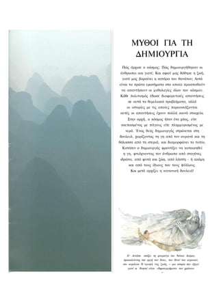 ΜΥΘΟΙ ΓΙΑ ΤΗ
        ΔΗΜΙΟΥΡΓΙΑ
 Πώς άρχισε ο κόσμος; Πώς δημιουργήθηκαν οι
άνθρωποι και γιατί; Και αφού μας δόθηκε η ζωή,
 γιατί μας βαραίνει η κατάρα του θανάτου; Αυτά
είναι τα πρώτα ερωτήματα στα οποία προσπαθούν
 να απαντήσουν οι μυθολογίες όλου του κόσμου.
Κάθε πολιτισμός έδωσε διαφορετικές απαντήσεις
     σε αυτά τα θεμελιακά προβλήματα, αλλά
    οι ιστορίες με τις οποίες παρουσιάζονται
αυτές οι απαντήσεις έχουν πολλά κοινά στοιχεία.
     Στην αρχή, ο κόσμος ήταν ένα χάος, είτε
 σκεπασμένος με πάγους είτε πλημμυρισμένος με
   νερό. Ένας θεός δημιουργός στρώνεται στη
δουλειά, χωρίζοντας τη γη από τον ουρανό και τη
θάλασσα από τη στεριά, και διαμορφώνει το τοπίο.
 Κατόπιν ο δημιουργός φροντίζει να κατοικηθεί
  η γη, φτιάχνοντας τον άνθρωπο από σταγόνες
ιδρώτα, από φυτά και ζώα, από λάσπη - ή ακόμη
     και από τους ίδιους του τους ψύλλους.
       Και μετά αρχίζει η κανονική δουλειά!




     Ο Αντάπα σπάζει τη φτερούγα του Νότιου Ανέμου,
  προκαλώντας την οργή του Άνου, του θεού του ουρανού,
  στο κεφάλαιο Η τροφή της ζωής — μια ιστορία που εξηγεί
     γιατί οι θνητοί είναι «δημιουργήματα του χρόνου»
 