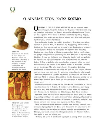 Ο ΑΙΝΕΙΑΣ ΣΤΟΝ ΚΑΤΩ ΚΟΣΜΟ

                             Ο    ΑΙΝΕΙΑΣ, Ο ΓΙΟΣ ΤΗΣ ΘΕΑΣ ΑΦΡΟΔΙΤΗΣ και του ταπεινού τρώα
                                  βοσκού Αγχίση, θεωρείται πατέρας των Ρωμαίων. Ήταν ένας από τους
                             πιο ανδρείους πολεμιστές της Τροίας, την οποία πολιορκούσαν οι Έλληνες
                             για πολλά χρόνια. Όταν τελικά οι Έλληνες κατέλαβαν την πόλη, διέφυγε,
                             κουβαλώντας στην πλάτη του το γέροντα πατέρα του. Μετά από ατέλειωτες
                             περιπλανήσεις, έφτασε στην Ιταλία.
                              Στη διαδρομή ο Αινείας είχε πολλές περιπέτειες. Ο πατέρας του πέθανε
                             αγάπησε κι έχασε τη Αιδώ, τη Βασίλισσα της Καρχηδόνας. Αλλά πάντα η
                             Βοήθεια των θεών και το δικό του πεπρωμένο τον Βοηθούσαν να συνεχίσει.
                              Κάποια μέρα ο Αινείας και τα καράβια του έφτασαν στην Κύμη της
ΑΦΡΟΔΙΤΗ                     Σικελίας, εκεί όπου ζούσε η Σίβυλλα σε μια σπηλιά. Από τα εκατό στόμια
Σύμφωνα με την Αινειάδα,
                             του βράχου αντηχούσαν οι προφητείες του θεού Απόλλωνα με τη φωνή της
το επικό ποίημα του
Βιργιλίου, μητέρα τού        Σίβυλλας. Ο ναός του Απόλλωνα στην Κύμη είχε ιδρυθεί από τον Δαίδαλο,
Αινεία ήταν η Αφροδίτη, η    στο σημείο όπου είχε προσεδαφιστεί μετά τη δραπέτευση του από την
θεά του έρωτα και της        Κρήτη. Ο ίδιος ο Δαίδαλος είχε σφυρηλατήσει τις χρυσές πύλες του ναού
ομορφιάς. Το κεφάλι
                             που απεικόνιζαν την ιστορία με το Βασιλιά Μίνωα, τη Βασίλισσα Πασιφάη
επάνω ανήκει στο
περίφημο άγαλμα της          και τον Μινώταυρο. Μία μόνο σκηνή έλειπε: δύο φορές ο Δαίδαλος
Αφροδίτης της Μήλου.         προσπάθησε να απαθανατίσει την πτώση του γιου του, του Ίκαρου, αλλά το
                             χέρι του έτρεμε τόσο πολύ που δεν μπορούσε να χαράξει ούτε μία γραμμή.
                               Ο Αινειας πλησιασε τη Σίβυλλα, τη ρώτησε, για το μέλλον και εκείνη του
                             απάντησε. Μετά τη ρώτησε: «Είναι αλήθεια ότι εδώ βρίσκεται η πύλη για τον
                             Κάτω Κόσμο; Γιατί θα ήθελα να δω για άλλη μια φορά το πρόσωπο του
                             πατέρα μου».
                               «Πάντα είναι ανοιχτή η πύλη για τον Κάτω Κόσμο», αποκρίθηκε η Σίβυλλα,
                             «και είναι εύκολο να τη διαβείς. Η επιστροφή είναι δύσκολη. Αφού όμως
                             πρέπει να πας, κόψε ένα χρυσό κλαρί από το ιερό δάσος ως προσφορά
                             στην Περσεφόνη, τη βασίλισσα του Κάτω Κόσμου. Εγώ θα σε οδηγήσω».
                              Ο Αινείας έκοψε το κλαρί και η τρεμουλιαστή του φλόγα φώτιζε το δρόμο
                             τους, καθώς κατέβηκαν στη μαύρη τρύπα απ' όπου η δηλητηριώδης πνοή του
                             Κάτω Κόσμου διέφευγε στον ουρανό. Ο Χάροντας, ο σκοτεινός πορθμέας, τους
                             πέρασε απέναντι στον ποταμό που περιζώνει τον Κάτω Κόσμο.
ΠΡΟΣ ΤΟΝ ΚΑΤΩ ΚΟΣΜΟ
Στην τοιχογραφία              Μέσα στο σκοτεινό αυτό βασίλειο ο Αινείας είδε πολλούς γνωστούς του -
απεικονίζεται μια ψυχή με    ακόμη και την αγαπημένη του Διδώ, μόνο που εκείνη δεν μπορούσε να του
δύο ακολούθους που τη        μιλήσει. Πέρασε από τον τόπο της αιώνιας τιμωρίας των κολασμένων, τα
συνοδεύουν στον Κάτω
                             Τάρταρα, και τελικά έφτασε στα ευλογημένα λιβάδια των Ηλυσίων Πεδίων.
Κόσμο. Οι Ρωμαίοι πίστευαν
ότι τις ψυχές τις παίρνουν   Εκεί βρήκε τη σκιά του πατέρα του.
τα πνεύματα του θανάτου.       «Πατέρα, άσε με να σ' αγκαλιάσω!» κραύγασε ο Αινείας. Όταν όμως τύλιξε
 