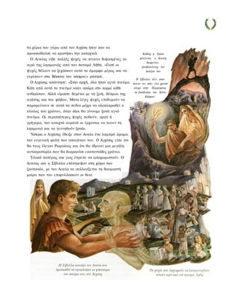 τα χέρια του γύρω από τον Αγχίση ήταν σαν να
προσπαθούσε να κρατήσει την καταχνιά.                          Καθώς η Τροία
 Ο Αινείας είδε πολλές ψυχές να πίνουν διψασμένες το         φλέγεται, ο Αινείας
                                                                  διαφεύγει
νερό της λησμονιάς από τον ποταμό Λήθη. «Γιατί οι             κουβαλώντας τον
ψυχές θέλουν να ξεχάσουν αυτό το όμορφο μέρος και να             πατέρα του
γυρίσουν στα Βάσανα του κόσμου;» ρώτησε.
                                                           Η Σίβυλλα λέει στον
 Ο Αγχίσης απάντησε: «Στην αρχή, όλα ήταν αγνό πνεύμα.   Αινεία να πάει ένα χρυσό
Κάτι από αυτό το πνεύμα καίει ακόμη στο κορμί κάθε        κλαρί στην Περσεφόνη,
                                                          τη βασίλισσα του Κάτω
ανθρώπου. Αλλά είμαστε δεμένοι με τη ζωή, δέσμιοι της
                                                                  Κόσμου
αγάπης και του φόβου. Μόνο λίγες ψυχές επιθυμούν να
παραμείνουν σε αυτά τα πεδία μέχρι να ολοκληρωθεί ο
κύκλος του χρόνου, όταν όλοι θα γίνουμε ξανά αγνό
πνεύμα. Οι περισσότερες ψυχές ποθούν, αργά ή
γρήγορα, τον ανοιχτό ουρανό κι έρχονται να πιουν τη
λησμονιά και να γεννηθούν ξανά».
 Ύστερα ο Αγχίσης έδειξε στον Αινεία ένα λαμπρό όραμα:
την ευγενική φυλή των απογόνων του. Ο Αγχίσης είπε ότι
θα τους έλεγαν Ρωμαίους και ότι θα ίδρυαν μια μεγάλη
αυτοκρατορία που θα διαρκούσε εκατοντάδες χρόνια.
 Τελικά πατέρας και γιος έπρεπε να αποχωριστούν. Ο
Αινείας και η Σίβυλλα επέστρεψαν στη χώρα των
ζωντανών, με τον Αινεία να συλλογίζεται τη θαυμαστή
μοίρα που του επιφυλάσσουν οι θεοί.
 