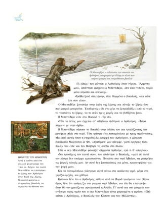 «Τι είδες;» τον ρώτησε ο Αρθούρος όταν γύρισε. «Άρχοντα
                                           μου», απάντησε αμήχανα ο ΜπεντιΒέρε, «δεν είδα τίποτε, παρά
                                           μόνο κύματα και ανέμους».
                                              «ΤράΒα ξανά στη λίμνη», είπε θλιμμένα ο βασιλιάς, «και κάνε
                                      ό,τι σου είπα».
                               Ο ΜπεντιΒέρε ξαναπήγε στην όχθη της λίμνης και πέταξε το ξίφος όσο
                             πιο μακριά μπορούσε. Έκπληκτος είδε ένα χέρι να ξεπροβάλλει από το νερό,
                             να γραπώνει το ξίφος, να το σείει τρεις φορές και να βυθίζεται ξανά.
                               Ο ΜπεντιΒέρε είπε στο Βασιλιά τι είχε δει.
                               «Τότε το τέλος μου έρχεται στ' αλήθεια» ψιθύρισε ο Αρθούρος. «Τώρα
                             πήγαινε με στην όχθη».
                               Ο ΜπεντιΒέρε σήκωσε το Βασιλιά στην πλάτη του και τρεκλίζοντας τον
                             μετέφερε πλάι στο νερό. Τότε φάνηκε ένα ποταμόπλοιο με τρεις αρχόντισσες.
                             Μια από αυτές ήταν η ετεροθαλής αδερφή του Αρθούρου, η μάγισσα
                             βασίλισσα Μοργκάνα λε Φε. «Αγαπημένε μου αδερφέ, γιατί άργησες τόσο
                             πολύ;» του είπε και τον Βοήθησε να ανέβει στο πλοίο.
                              Τότε ο σερ ΜπεντιΒέρε φώναξε: «Άρχοντα Αρθούρε, εγώ τι θ' απογίνω;»
                               «Να προσέχεις τον εαυτό σου», του απάντησε ο Βασιλιάς, «γιατί σε αυτό
ΘΑΝΑΤΟΣ ΤΟΥ ΑΡΘΟΥΡΟΥ
                             τον κόσμο δεν υπάρχει εμπιστοσύνη. Πηγαίνω στο νησί ΆΒαλον, να γιατρέψω
Αυτή η εικόνα από ένα
γαλλικό χειρόγραφο του       τις βαριές πληγές μου. Αν ποτέ δεν ξανακούσεις για μένα, προσευχήσου για
14ου αι. δείχνει τον πιστό   την ψυχή μου».
ΜπεντιΒέρε να επιστρέφει       Και το ποταμόπλοιο γλίστρησε αργά πάνω στα ασάλευτα νερά, μέσα στη
το ξίφος του Αρθούρου
                             γκρίζα ομίχλη, και χάθηκε.
στην Κυρά της Λίμνης.
Μπροστά φαίνεται ο             Κάποιοι λένε ότι ο Αρθούρος πέθανε από τα Βαριά τραύματα του. Άλλοι
πληγωμένος βασιλιάς να       όμως λένε ότι ακόμη ζει στο μαγικό νησί ΆΒαλον, και ότι θα επιστρέψει
περιμένει το θάνατο του.
                             όταν θα τον χρειάζεται πραγματικά η Αγγλία. Γι' αυτό και στο μνημείο που
                             ανήγειρε προς τιμήν του ο σερ ΜπεντιΒέρε είναι χαραγμένη η φράση: «Εδώ
                             κείται ο Αρθούρος, ο Βασιλιάς του Κάποτε και του Μέλλοντος».
 