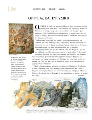 ΟΡΑΜΑΤΑ TOY            TEΛΟΥΣ       Ελλάδα




                            ΟΡΦΈΑς ΚΑΙ ΕΥΡΥΔΙΚΗ

                                Ο         ΟΡΦΕΑΣ, Ο ΓΙΟΣ της μούσας Καλλιόπης, ήταν ο πιο ταλαντούχος
                                      μουσικός που έζησε ποτέ. Στο άκουσμα της λύρας του, τα πουλιά
                                διέκοπταν το πέταγμα τους για να τον ακούσουν ενώ τα άγρια ζώα
                                ημέρευαν. Τα δέντρα λύγιζαν για να ακούσουν τη μουσική του, που την
                                έφερνε ο άνεμος. Τη λύρα τού την είχε δώσει ο Απόλλωνας που μερικοί
                                τον θεωρούν πατέρα του.
                                  Η Ευρυδίκη, η σύζυγος του Ορφέα, ήταν τόσο όμορφη που την
                                αγάπησε τρελά και κάποιος άλλος, ο Αρισταίος. Εκείνη απέκρουσε τις
                                προτάσεις του και αυτός την καταδίωξε. Καθώς έτρεχε για να γλιτώσει, η
                                Ευρυδίκη πάτησε ένα φίδι, που τη δάγκωσε και τη σκότωσε.
                                  Ο Ορφέας κόντευε να τρελαθεί από τη λύπη του. Πήρε τη λύρα του
                                και ταξίδεψε στον Αδη, προσπαθώντας να τη φέρει πίσω. Το λυπητερό
                                θρηνητικό τραγούδι της λύρας του γοήτεψε τον πορθμέα, τον Χάροντα,
Η ΜΟΥΣΙΚΗ ΤΟΥ ΟΡΦΕΑ
                             που τον μετέφερε ζωντανό στην άλλη όχθη του ποταμού Αχέροντα. Το
Σε αυτό το ψηφιδωτό του      νανούρισμα της λύρας αποκοίμισε τον Κέρβερο, τον τρικέφαλο σκύλο που
3ου αι. μ.Χ. από την
                             φύλαγε την πύλη του Άδη, ενώ οι χαϊδευτικές νότες της ανακούφισαν το
Αντιόχεια της Μικρός
Ασίας απεικονίζεται ο
                             μαρτύριο των κολασμένων.
Ορφέας να παίζει λύρα         Τελικά ο Ορφέας έφτασε μπροστά στο θρόνο του Πλούτωνα. Ο θεός των
στα πουλιά και τα ζώα. Ο     νεκρών ενοχλήθηκε που ένας ζωντανός μπήκε στο βασίλειο του, αλλά η
Ορφέας ήταν γιος της         θλιμμένη μουσική του Ορφέα τον συγκίνησε τόσο που έκλαψε με σιδερένια
Καλλιόπης, μιας α π ό τις
                             δάκρυα. Η σύζυγος του, η Περσεφόνη, τον παρακάλεσε να ακούσει το αίτημα
Εννέα Μούσες, τις κόρες
του Δία, που χάριζαν         του Ορφέα.                                                    Ευρυδίκη
έμπνευση στους
καλλιτέχνες.
 