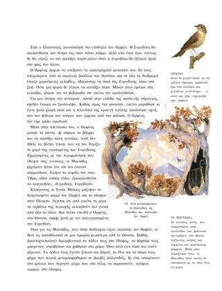 Έτσι ο Πλούτωνας ικανοποίησε την επιθυμία του Ορφέα. Η Ευρυδίκη θα
ακολουθούσε τον άντρα της στον πάνω κόσμο, αλλά υπό έναν όρο: εκείνος
δε θα γύριζε να την κοιτάξει παρά μόνον όταν η Ευρυδίκη θα έβγαινε ξανά
στο φως του ήλιου.
 Ο Ορφέας άρχισε να ανεβαίνει το κακοτράχαλο μονοπάτι που θα τους
                                                                              ΑΗΔΟΝΙ
απομάκρυνε από το σκοτεινό βασίλειο του θανάτου και σε όλη τη διαδρομή
                                                                              Αυτό το μικρό πουλί με τη
έπαιζε χαρούμενες μελωδίες, οδηγώντας τη σκιά της Ευρυδίκης πίσω στη          μάλλον άχρωμη εμφάνιση
ζωή. Ούτε μία φορά δε γύρισε να κοιτάξει πίσω. Μόνον όταν έφτασε στη          έχει ένα πλούσιο και
                                                                              μ ε λ ω δ ι κ ό κ ε λ ά ι δ ι σ μ α - γι'
λιακάδα, γύρισε για να βεβαιωθεί ότι εκείνη τον ακολουθούσε.
                                                                              αυτό και λέμε «τραγουδά
 Για μια στιγμή την αντίκρισε, κοντά στην είσοδο της σκοτεινής σήραγγας,      σαν αηδόνι».
σχεδόν έτοιμη να ζωντανέψει. Καθώς όμως την κοιτούσε, εκείνη μαράθηκε κι
έγινε ξανά χλομή σκιά και η τελευταία της κραυγή αγάπης ακούστηκε αχνή,
σαν τον ψίθυρο του ανέμου που έρχεται από την κόλαση. Ο Ορφέας
την είχε χάσει οριστικά.
 Μέσα στην απελπισία του, ο Ορφέας
μίσησε τα πάντα. Δε σήκωνε το βλέμμα
του να κοιτάξει άλλη γυναίκα, γιατί δεν
ήθελε να βλέπει τίποτε που να του θυμίζει
το χαμό της αγαπημένης του Ευρυδίκης.
Εξοργισμένες με την περιφρόνηση που
έδειχνε στις γυναίκες, οι Μαινάδες
ρίχτηκαν πάνω του και τον έκαναν
κομματάκια. Έριξαν το κεφάλι του στον
ΈΒρο, αλλά καθώς έπλεε εξακολουθούσε
να τραγουδάει, «Ευρυδίκη, Ευρυδίκη!»
  Κλαίγοντας οι Εννέα Μούσες μάζεψαν το
διαμελισμένο κορμί του Ορφέα και το έθαψαν
στον Όλυμπο. Λέγεται ότι από εκείνη τη μέρα
                                                      Οι θεοί μεταμορφώνουν
τα αηδόνια της περιοχής κελαηδούν πιο γλυκά              σε βαλανιδιές τις
από όλα τα άλλα. Και τούτο επειδή ο Ορφέας,           Μαινάδες που σκότωσαν
                                                            τον Ορφέα         Ο Ι ΜΑΙΝΆΔΕς
στο θάνατο, έσμιξε ξανά με την πολυαγαπημένη
                                                                              Οι γυναίκες αυτές, που
του Ευρυδίκη.
                                                                              συμμετέχουν στην
  Όσο για τις Μαινάδες, που τόσο άσπλαχνα είχαν σκοτώσει τον Ορφέα, οι        ακολουθία του Διόνυσου,
θεοί τις καταδίκασαν σε μια τιμωρία χειρότερη από το θάνατο. Καθώς            τριγυρίζουν στα Βουνά,
βροντοχτυπούσαν θριαμβευτικά τα πόδια τους στο έδαφος, τα δάχτυλα τους        παίζοντας αυλούς και
                                                                              τύμπανα και χορεύοντας
μάκρυναν, στράβωσαν και χώθηκαν στο χώμα. Όσο πάλευαν τόσο πιο πολύ
                                                                              ξέφρενα. Μέσα στον
ρίζωναν. Τα πόδια τους έγιναν ξύλινα και βαριά, το ίδιο και το σώμα τους      παροξυσμό τους, οι
μέχρι που τελικά μεταμορφώθηκαν σε βουβές βαλανιδιές. Κι έτσι απομένουν       Μαινάδες ήταν ικανές να
στα χρόνια που περνούν μέχρι που στο τέλος να σωριαστούν, κούφιοι             σκοτώσουν με τα ίδια τους
                                                                              τα χέρια.
κορμοί, στο έδαφος.
 