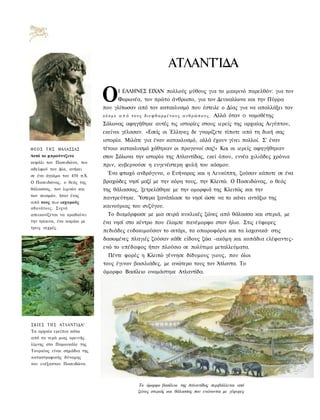 ΑΤΛΑΝΤΊΔΑ

                             Ο         Ι ΕΛΛΗΝΕΣ ΕΙΧΑΝ πολλούς μύθους για το μακρινό παρελθόν: για τον
                                       Φορωνέα, τον πρώτο άνθρωπο, για τον Δευκαλίωνα και την Πύρρα
                             που γλίτωσαν από τον κατακλυσμό που έστειλε ο Δίας για να απαλλάξει τον
                             κ ό σ μ ο α π ό τ ο υ ς δ ι ε φ θ α ρ μ έ ν ο υ ς α ν θ ρ ώ π ο υ ς . Αλλά όταν Ο νομοθέτης
                             Σόλωνας αφηγήθηκε αυτές τις ιστορίες στους ιερείς της αρχαίας Αιγύπτου,
                             εκείνοι γέλασαν. «Εσείς οι Έλληνες δε γνωρίζετε τίποτε από τη δική σας
                             ιστορία. Μιλάτε για έναν κατακλυσμό, αλλά έχουν γίνει πολλοί. Σ' έναν
Θ Ε Ο Σ Τ Η Σ ΘΑΛΑΣΣΑΣ       τέτοιο κατακλυσμό χάθηκαν οι προγονοί σας!» Και οι ιερείς αφηγήθηκαν
Αυτό το μπρούντζινο          στον Σόλωνα την ιστορία της Ατλαντίδας, εκεί όπου, εννέα χιλιάδες χρόνια
κεφάλι του Ποσειδώνα, του
                             πριν, κυβερνούσε η ευγενέστερη φυλή του κόσμου.
αδελφού του Δία, ανήκει
σε ένα άγαλμα του 450 π.Χ.
                               Ένα φτωχό ανδρόγυνο, ο Ευήνορας και η Λευκίππη, ζούσαν κάποτε σε ένα
Ο Ποσειδώνας, ο θεός της     βραχώδες νησί μαζί με την κόρη τους, την Κλειτώ. Ο Ποσειδώνας, ο θεός
θάλασσας, των λιμνών και     της θάλασσας, ξετρελάθηκε με την ομορφιά της Κλειτώς και την
των σεισμών, ήταν ένας
                             παντρεύτηκε. Ύστερα ξανάπλασε το νησί ώστε να το κάνει αντάξιο της
από τους πιο ισχυρούς
αθανάτους. Συχνά             καινούριας του συζύγου.
απεικονίζεται να κραδαίνει    Το διαμόρφωσε με μια σειρά κυκλικές ζώνες από θάλασσα και στεριά, με
την τρίαινα, ένα καμάκι με   ένα νησί στο κέντρο που έλαμπε πανέμορφο στον ήλιο. Στις εύφορες
τρεις αιχμές.
                             πεδιάδες ευδοκιμούσαν το σιτάρι, τα οπωροφόρα και τα λαχανικά· στις
                             δασωμένες πλαγιές ζούσαν κάθε είδους ζώα -ακόμη και κοπάδια ελέφαντες-
                             ενώ το υπέδαφος ήταν πλούσιο σε πολύτιμα μεταλλεύματα.
                               Πέντε φορές η Κλειτώ γέννησε δίδυμους γιους, που όλοι
                             τους έγιναν βασιλιάδες, με ανώτερο τους τον Άτλαντα. Το
                             όμορφο Βασίλειο ονομάστηκε Ατλαντίδα.




ΣΚΙΕΣ Τ Η Σ ΑΤΛΑΝΤΙΔΑ!
Τα αρχαία ερείπια κάτω
από τα νερά μιας ορεινής
λίμνης στο Παμουκάλε της
Τουρκίας είναι σημάδια της
καταστροφικής δύναμης
του ευέξαπτου Ποσειδώνα.




                                             Το όμορφο βασίλειο της Ατλαντίδας περιβάλλεται από
                                             ζώνες στεριάς και θάλασσας που ενώνονται με γέφυρες
 