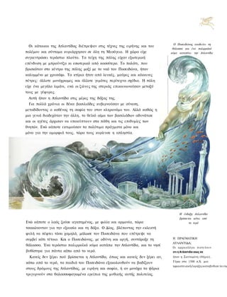 Ο Ποσειδώνος αναδεύει τη
 Οι κάτοικοι της Ατλαντίδας διέπρεψαν στις τέχνες της ειρήνης και του
                                                                               θάλασσα και ένα παλιρροϊκό
πολέμου και σύντομα κυριάρχησαν σε όλη τη Μεσόγειο. Η χώρα είχε               κύμα καταπίνει την Ατλαντίδα
συγκεντρώσει τεράστιο πλούτο. Τα τείχη της πόλης είχαν εξωτερική
επένδυση με μπρούντζο κι εσωτερικό από κασσίτερο. Το παλάτι, που
βρισκόταν στο κέντρο της πόλης μαζί με το ναό του Ποσειδώνα, ήταν
καλυμμένο με χρυσάφι. Τα κτίρια ήταν από λευκές, μαύρες και κόκκινες
πέτρες: άλλοτε μονόχρωμες και άλλοτε γεμάτες περίτεχνα σχέδια. Η πόλη
είχε ένα μεγάλο λιμάνι, ενώ οι ζώνες της στεριάς επικοινωνούσαν μεταξύ
τους με γέφυρες.
 Αυτή ήταν η Ατλαντίδα στις μέρες της δόξας της.
 Για πολλά χρόνια οι δέκα βασιλιάδες κυβερνούσαν με σύνεση,
μεταδίδοντας ο καθένας τη σοφία του στον κληρονόμο του. Αλλά καθώς η
μια γενιά διαδεχόταν την άλλη, το θεϊκό αίμα των βασιλιάδων αδυνάτισε
και οι ηγέτες άρχισαν να υποκύπτουν στα πάθη και τις επιθυμίες των
θνητών. Ενώ κάποτε εκτιμούσαν τα πολύτιμα πράγματα μόνο και
μόνο για την ομορφιά τους, τώρα τους κυρίευσε η απληστία.




                                                                                    Η ένδοξη Ατλαντίδα
                                                                                    βρίσκεται κάτω από
Ενώ κάποτε ο λαός ζούσε αγαπημένος, με φιλία και αρμονία, τώρα                             το νερό
τσακώνονταν για την εξουσία και τη δόξα. Ο Δίας, βλέποντας την εκλεκτή
φυλή να πέφτει τόσο χαμηλά, μάλωσε τον Ποσειδώνα που επέτρεψε να
συμβεί κάτι τέτοιο. Και ο Ποσειδώνας, με οδύνη και οργή, συντάραξε τη          Η ΠΡΑΓΜΑΤΙΚΗ
                                                                               ΑΤΛΑΝΤΙΔΑ;
θάλασσα. Ένα τεράστιο παλιρροϊκό κύμα κατάπιε την Ατλαντίδα, και το νησί
                                                                               Ο ι αρχαιολόγοι π ι σ τ ε ύ ο υ ν
βυθίστηκε για πάντα κάτω από το νερό.                                          οτι η Ατλαντιδα ισως να
  Κανείς δεν ξέρει πού βρίσκεται η Ατλαντίδα, όπως και κανείς δεν ξέρει αν,    ήταν η Σαντορίνη (θήρα).

κάτω από το νερό, τα παιδιά του Ποσειδώνα εξακολουθούν να βαδίζουν             Γύρω στο 1500 π.Χ. μια
                                                                               ηφαιστειακή έκρηξη καταβυθισε το νησ
στους δρόμους της Ατλαντίδας, με ειρήνη και σοφία, ή αν μονάχα τα ψάρια
τριγυρνούν στα θαλασσοφαγωμένα ερείπια της μυθικής αυτής πολιτείας.
 