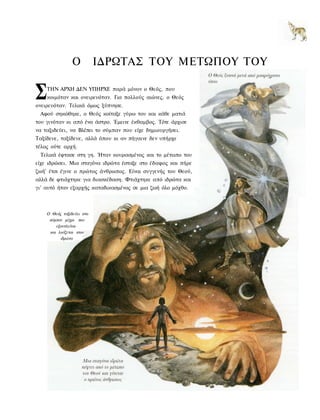 Ο          ΙΔΡΩΤΑΣ ΤΟΥ ΜΕΤΩΠΟΥ ΤΟΥ


Σ   ΤΗΝ ΑΡΧΗ ΔΕΝ ΥΠΗΡΧΕ παρά μόνον ο Θεός, που
    κοιμόταν και ονειρευόταν. Για πολλούς αιώνες, ο Θεός
ονειρευόταν. Τελικά όμως ξύπνησε.
 Αφού σηκώθηκε, ο Θεός κοίταξε γύρω του και κάθε ματιά
του γινόταν κι από ένα άστρο. Έμεινε έκθαμβος. Τότε άρχισε
να ταξιδεύει, να Βλέπει το σύμπαν που είχε δημιουργήσει.
Ταξίδευε, ταξίδευε, αλλά όπου κι αν πήγαινε δεν υπήρχε
τέλος ούτε αρχή.
 Τελικά έφτασε στη γη. Ήταν κουρασμένος και το μέτωπο του
είχε ιδρώσει. Μια σταγόνα ιδρώτα έσταξε στο έδαφος και πήρε
ζωή' έτσι έγινε ο πρώτος άνθρωπος. Είναι συγγενής του Θεού,
αλλά δε φτιάχτηκε για διασκέδαση. Φτιάχτηκε από ιδρώτα και
γι' αυτό ήταν εξαρχής καταδικασμένος σε μια ζωή όλο μόχθο.



    Ο Θεός ταξιδεύει στο
     σύμπαν μέχρι που
        εξαντλείται
     και λούζεται στον
          ιδρώτα
 