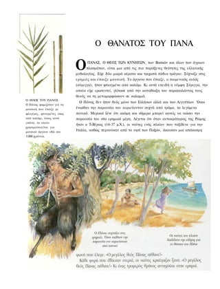 Ο ΘΑΝΑΤΟΣ ΤΟΥ ΠΑΝΑ

                            Ο     ΠΑΝΑΣ, Ο ΘΕΟΣ ΤΩΝ ΚΥΝΗΓΩΝ, των Βοσκών και όλων των άγριων
                                 πλασμάτων, είναι μια από τις πιο παράξενες θεότητες της ελληνικής
                            μυθολογίας. Είχε δύο μικρά κέρατα και τριχωτά πόδια τράγου. Σύχναζε στις
                            ερημιές και έπαιζε μουσική. Το όργανο που έπαιζε, ο ποιμενικός αυλός
                            (σύριγγα), ήταν φτιαγμένο από καλάμι. Κι αυτό επειδή η νύμφη Σύριγγα, την
                            οποία είχε ερωτευτεί, γλίτωσε από την καταδίωξη του παρακαλώντας τους
                            θεούς να τη μεταμορφώσουν σε καλαμιά.
Ο ΑΥΛΟΣ ΤΟΥ ΠΑΝΟΣ
                             Ο Πάνας δεν ήταν θεός μόνο των Ελλήνων αλλά και των Αιγυπτίων. Όσοι
Ο Πάνας φημιζόταν για τη
μουσική που έπαιζε με       ένιωθαν την παρουσία του κυριεύονταν συχνά από τρόμο, το λεγόμενο
φλογέρες, φτιαγμένες ίσως   πανικό. Μερικοί λένε ότι ακόμη και σήμερα μπορεί κανείς να νιώσει την
από καλάμι, όπως αυτό       παρουσία του στα ερημικά μέρη. Λέγεται ότι όταν αυτοκράτορας της Ρώμης
επάνω, το οποίο
                            ήταν ο ΤιΒέριος (14-37 μ.Χ.), οι ναύτες ενός πλοίου που ταξίδευε για την
χρησιμοποιείται για
μουσικό όργανο εδώ και
                            Ιταλία, καθώς περνούσαν από το νησί των Παξών, άκουσαν μια απόκοσμη
5.000 χρόνια.
 