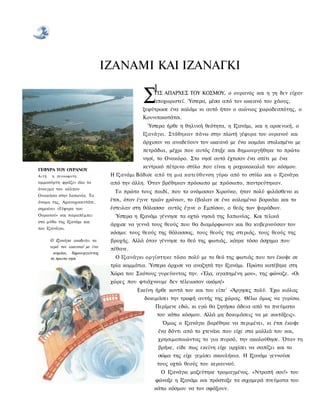 ΙΖΑΝΑΜΙ ΚΑΙ ΙΖΑΝΑΓΚΙ
                                                  1 ΑΠΑΡΧΕΣ ΤΟΥ ΚΟΣΜΟΥ, ο ουρανός και η γη δεν είχαν
                                              Σ   ΤΙΣ
                                                  αποχωριστεί. Ύστερα, μέσα από τον ωκεανό του χάους,
                                              ξεφύτρωσε ένα καλάμι κι αυτό ήταν ο αιώνιος χωροδεσπότης, ο
                                              Κουνιτοκοτάτσι.
                                                Ύστερα ήρθε η θηλυκή θεότητα, η Ιζανάμι, και η αρσενική, ο
                                              Ιζανάγκι. Στάθηκαν πάνω στην πλωτή γέφυρα του ουρανού και
                                              άρχισαν να αναδεύουν τον ωκεανό με ένα καμάκι στολισμένο με
                                              πετράδια, μέχρι που αυτός έπηξε και δημιουργήθηκε το πρώτο
                                              νησί, το Ονοκόρο. Στο νησί αυτό έχτισαν ένα σπίτι με ένα
                                              κεντρικό πέτρινο στύλο που είναι η ραχοκοκαλιά του κόσμου.
ΓΕΦΥΡΑ ΤΟΥ ΟΥΡΑΝΟΥ
Αιτή   η πευκοφυτη                Η Ιζανάμι Βάδισε από τη μια κατεύθυνση γύρω από το στύλο και ο Ιζανάγκι
αμμοσύρτη φράζει όλο το           από την άλλη. Όταν βρέθηκαν πρόσωπο με πρόσωπο, παντρεύτηκαν.
άνοιγμα του κόλπου
                                   Το πρώτο τους παιδί, που το ονόμασαν Χιρούκο, ήταν πολύ φιλάσθενο κι
Ουακάσα στην Ιαπωνία. Το
όνομα της, Αμανοχασιντάτε,        έτσι, όταν έγινε τριών χρόνων, το έβαλαν σε ένα καλαμένιο βαρκάκι και το
σημαίνει «Γέφυρα του              έστειλαν στη θάλασσα· αυτός έγινε ο Εμπίσου, ο θεός των ψαράδων.
Ουρανού» και παραπέμπει            Ύστερα η Ιζανάμι γέννησε τα οχτώ νησιά της Ιαπωνίας. Και τελικά
στο μύθο της Ιζανάμι και
                                  άρχισε να γεννά τους θεούς που θα διαμόρφωναν και θα κυβερνούσαν τον
του Ιζανάγκι.
                                  κόσμο: τους θεούς της θάλασσας, τους θεούς της στεριάς, τους θεούς της
       Ο Ιζανάγκι αναδεύει τα     βροχής. Αλλά όταν γέννησε το θεό της φωτιάς, κάηκε τόσο άσχημα που
       νερά τον ωκεανού με ένα
                                  πέθανε.
         καμάκι, δημιουργώντας
       το πρωτο νησι               Ο Ιζανάγκι οργίστηκε τόσο πολύ με το θεό της φωτιάς που τον έκοψε σε
                                  τρία κομμάτια. Ύστερα άρχισε να αναζητά την Ιζανάμι. Πρώτα κατέβηκε στη
                                  Χώρα του Σκότους γυρεύοντας την. «Έλα, αγαπημένη μου», της φώναζε. «Οι
                                  χώρες που φτιάχνουμε δεν τέλειωσαν ακόμη!»
                                            Εκείνη ήρθε κοντά του και του είπε1 «Άργησες πολύ. Έχω κιόλας
                                               δοκιμάσει την τροφή αυτής της χώρας. Θέλω όμως να γυρίσω.
                                                   Περίμενε εδώ, κι εγώ θα ζητήσω άδεια από τα πνεύματα
                                                    του κάτω κόσμου. Αλλά μη δοκιμάσεις να με κοιτάξεις».
                                                      Όμως ο Ιζανάγκι βαρέθηκε να περιμένει, κι έτσι έκοψε
                                                    ένα δόντι από το χτενάκι που είχε στα μαλλιά του και,
                                                    χρησιμοποιώντας το για πυρσό, την ακολούθησε. Όταν τη
                                                    βρήκε, είδε πως εκείνη είχε αρχίσει να σαπίζει και το
                                                    σώμα της είχε γεμίσει σκουλήκια. Η Ιζανάμι γεννούσε
                                                    τους οχτώ θεούς του κεραυνού.
                                                     Ο Ιζανάγκι μαζεύτηκε τρομαγμένος. «Ντροπή σου!» του
                                                   φώναξε η Ιζανάμι και πρόσταξε τα σιχαμερά πνεύματα του
                                                   κάτω κόσμου να τον σφάξουν.
 